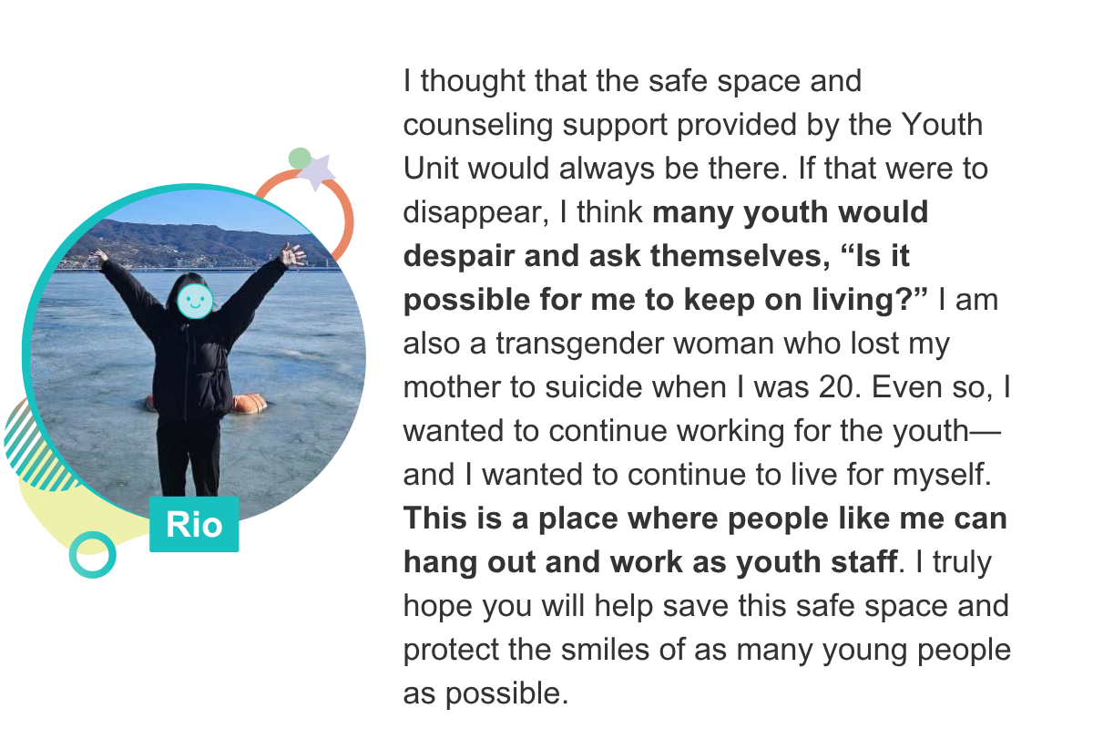 I thought that the safe space and counseling support provided by the Youth Unit would always be there. If that were to disappear, I think many youth would despair and ask themselves, “Is it possible for me to keep on living?” I am also a transgender woman who lost my mother to suicide when I was 20. Even so, I wanted to continue working for the youth—and I wanted to continue to live for myself. This is a place where people like me can hang out and work as youth staff. I truly hope you will help save this safe space and protect the smiles of as many young people as possible. Rio