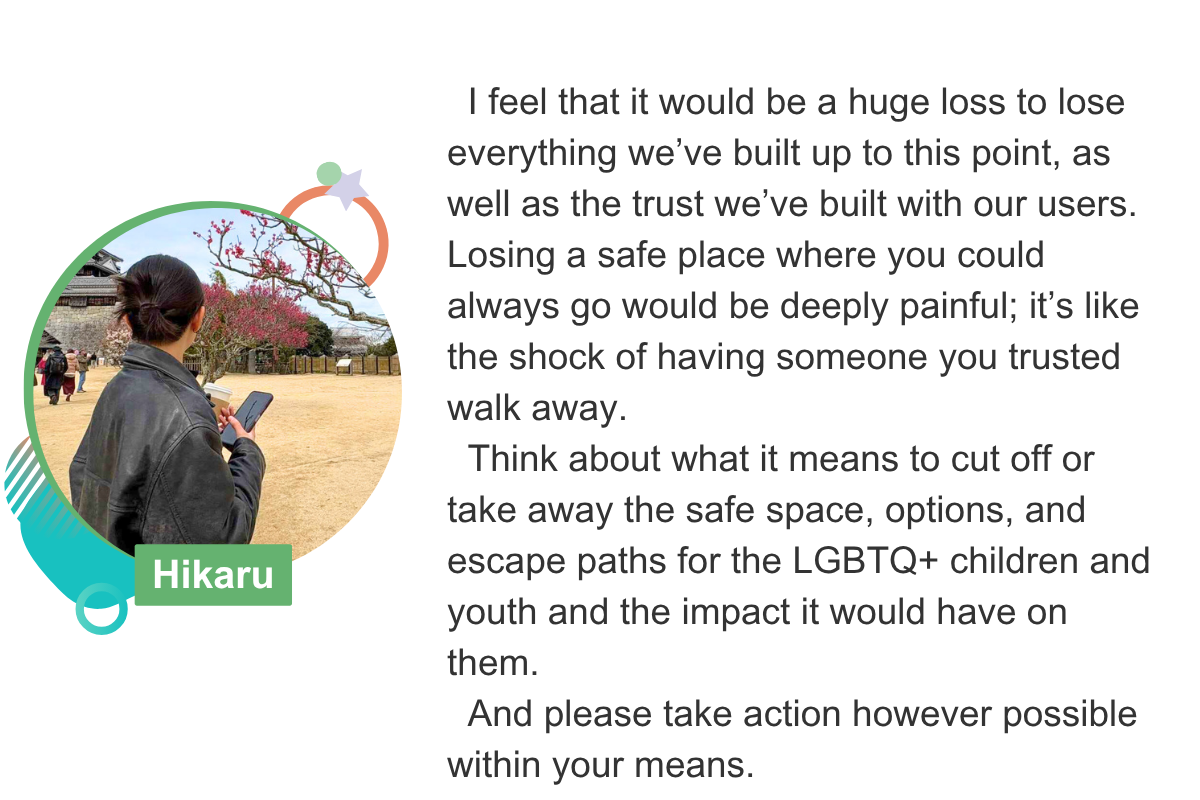 I feel that it would be a huge loss to lose everything we’ve built up to this point, as well as the trust we’ve built with our users. Losing a safe place where you could always go would be deeply painful; it’s like the shock of having someone you trusted walk away.   Think about what it means to cut off or take away the safe space, options, and escape paths for the LGBTQ+ children and youth and the impact it would have on them.   And please take action however possible within your means. Hikaru