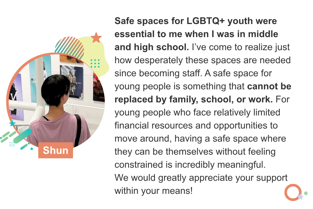 Safe spaces for LGBTQ+ youth were essential to me when I was in middle and high school. I’ve come to realize just how desperately these spaces are needed since becoming staff. A safe space for young people is something that cannot be replaced by family, school, or work. For young people who face relatively limited financial resources and opportunities to move around, having a safe space where they can be themselves without feeling constrained is incredibly meaningful. We would greatly appreciate your support within your means! Shun