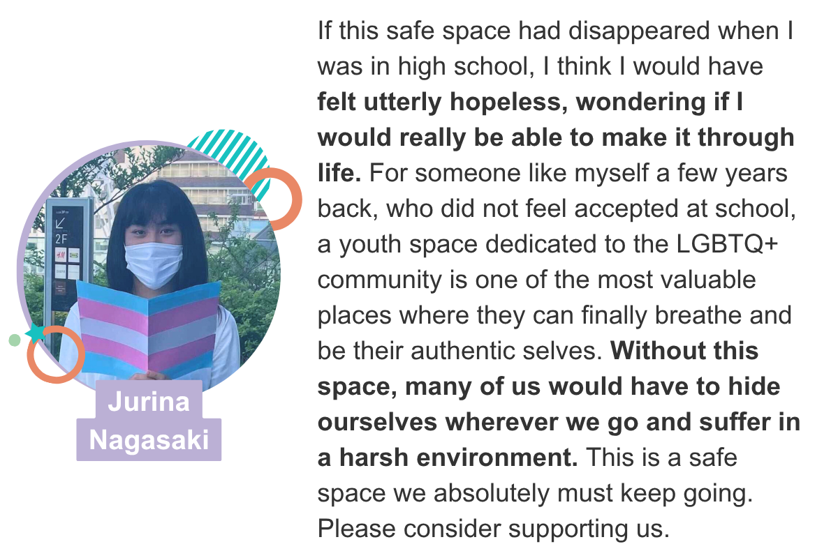 If this safe space had disappeared when I was in high school, I think I would have felt utterly hopeless, wondering if I would really be able to make it through life. For someone like myself a few years back, who did not feel accepted at school, a youth space dedicated to the LGBTQ+  community is one of the most valuable places where they can finally breathe and be their authentic selves. Without this space, many of us would have to hide ourselves wherever we go and suffer in a harsh environment. This is a safe space we absolutely must keep going. Please consider supporting us. Jurina Nagasaki