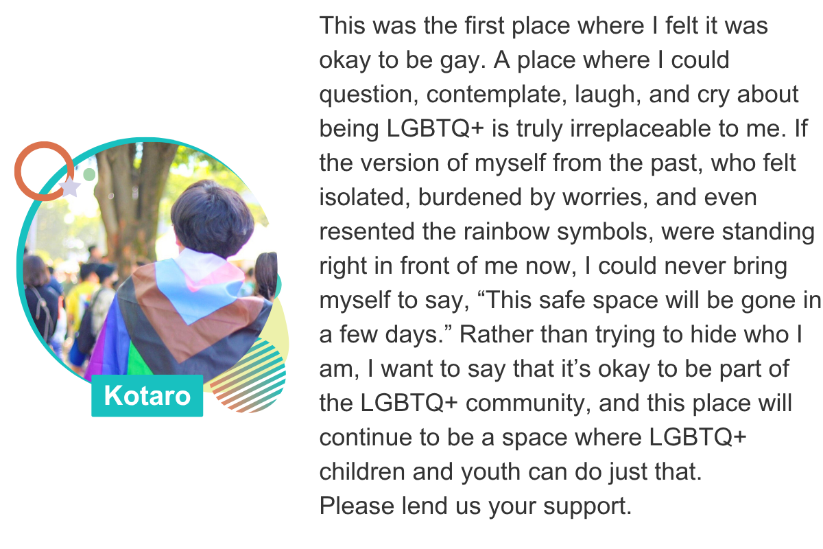 This was the first place where I felt it was okay to be gay. A place where I could question, contemplate, laugh, and cry about being LGBTQ+ is truly irreplaceable to me. If the version of myself from the past, who felt isolated, burdened by worries, and even resented the rainbow symbols, were standing right in front of me now, I could never bring myself to say, “This safe space will be gone in a few days.” Rather than trying to hide who I am, I want to say that it’s okay to be part of the LGBTQ+ community, and this place will continue to be a space where LGBTQ+ children and youth can do just that.  Please lend us your support. Kotaro