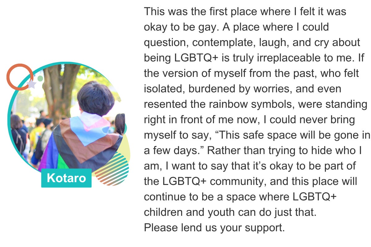 This was the first place where I felt it was okay to be gay. A place where I could question, contemplate, laugh, and cry about being LGBTQ+ is truly irreplaceable to me. If the version of myself from the past, who felt isolated, burdened by worries, and even resented the rainbow symbols, were standing right in front of me now, I could never bring myself to say, “This safe space will be gone in a few days.” Rather than trying to hide who I am, I want to say that it’s okay to be part of the LGBTQ+ community, and this place will continue to be a space where LGBTQ+ children and youth can do just that. Please lend us your support. Kotaro