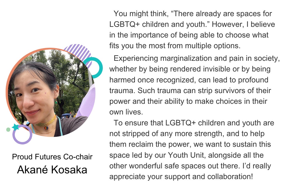 You might think, “There already are spaces for LGBTQ+ children and youth.” However, I believe in the importance of being able to choose what fits you the most from multiple options. Experiencing marginalization and pain in society, whether by being rendered invisible or by being harmed once recognized, can lead to profound trauma. Such trauma can strip survivors of their power and their ability to make choices in their own lives. To ensure that LGBTQ+ children and youth are not stripped of any more strength, and to help them reclaim the power, we want to sustain this space led by our Youth Unit, alongside all the other wonderful safe spaces out there. I’d really appreciate your support and collaboration! Proud Futures Co-chair Akané Kosaka