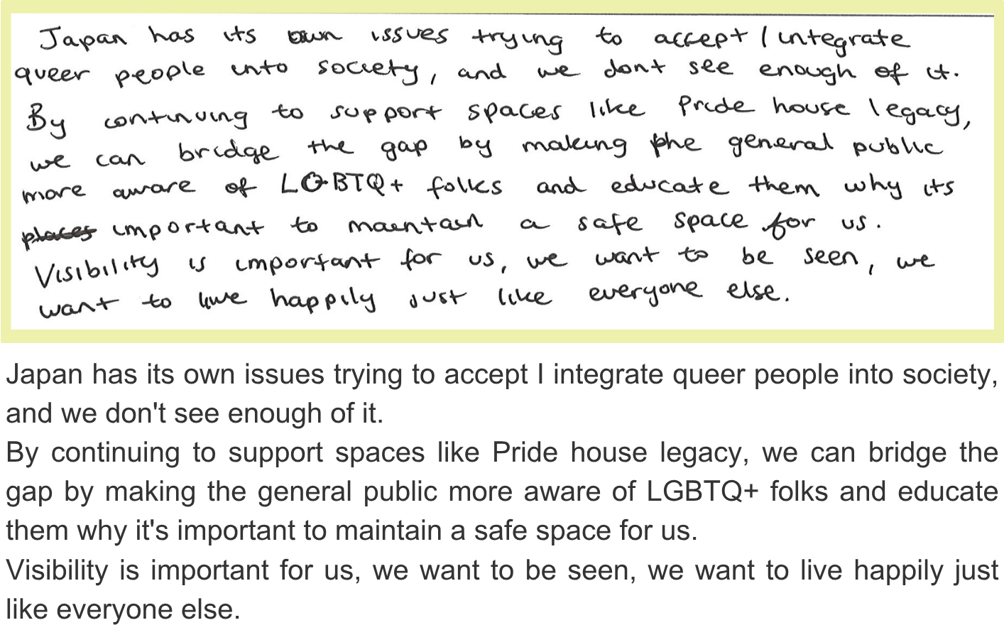 Japan has its own issues trying to accept I integrate queer people into society, and we don't see enough of it. By continuing to support spaces like Pride house legacy, we can bridge the gap by making the general public more aware of LGBTQ+ folks and educate them why it's important to maintain a safe space for us. Visibility is important for us, we want to be seen, we want to live happily just like everyone else.