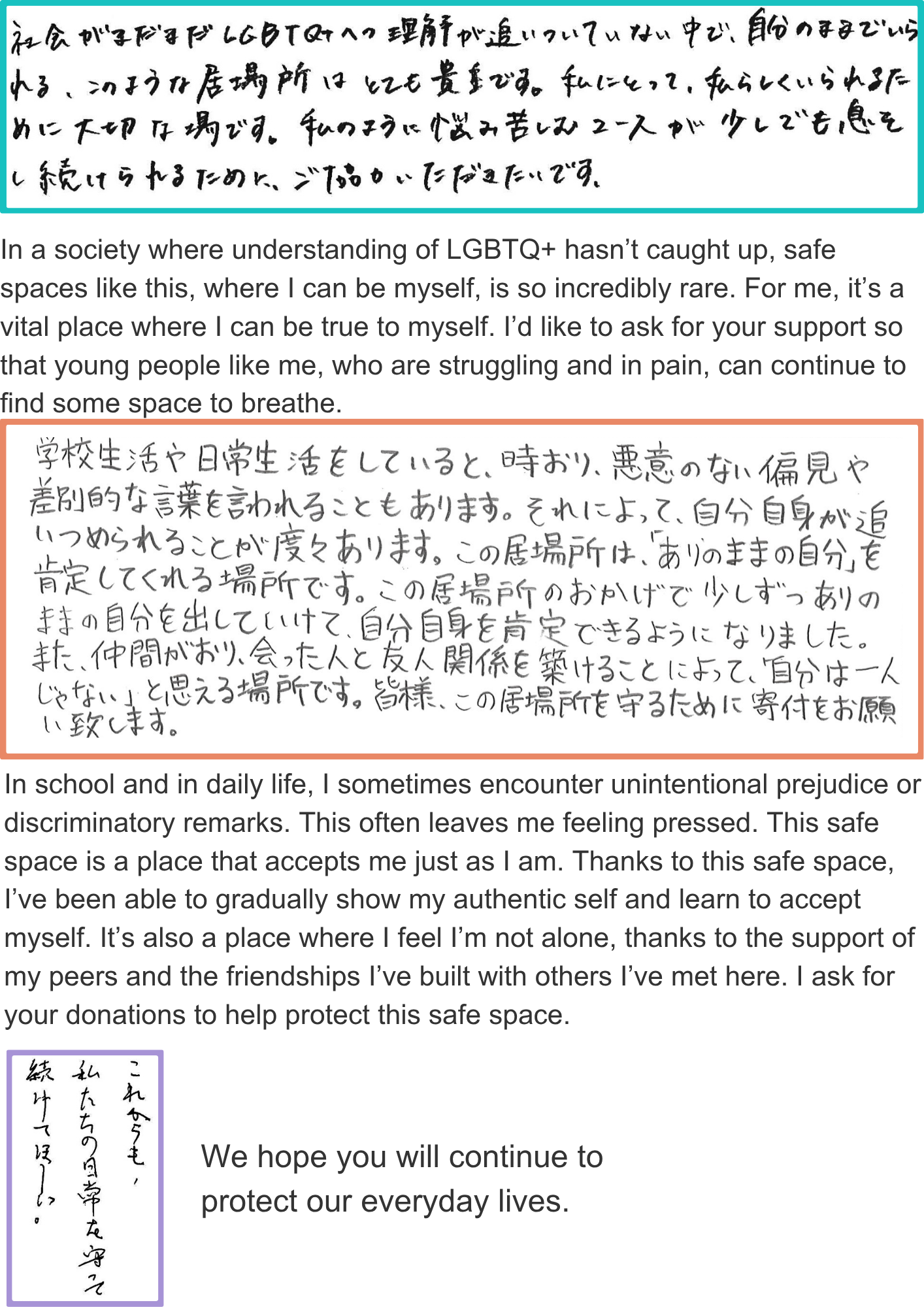 In a society where understanding of LGBTQ+ hasn’t caught up, safe spaces like this, where I can be myself, is so incredibly rare. For me, it’s a vital place where I can be true to myself. I’d like to ask for your support so that young people like me, who are struggling and in pain, can continue to find some space to breathe. In school and in daily life, I sometimes encounter unintentional prejudice or discriminatory remarks. This often leaves me feeling pressed. This safe space is a place that accepts me just as I am. Thanks to this safe space, I’ve been able to gradually show my authentic self and learn to accept myself. It’s also a place where I feel I’m not alone, thanks to the support of my peers and the friendships I’ve built with others I’ve met here. I ask for your donations to help protect this safe space. We hope you will continue to protect our everyday lives.