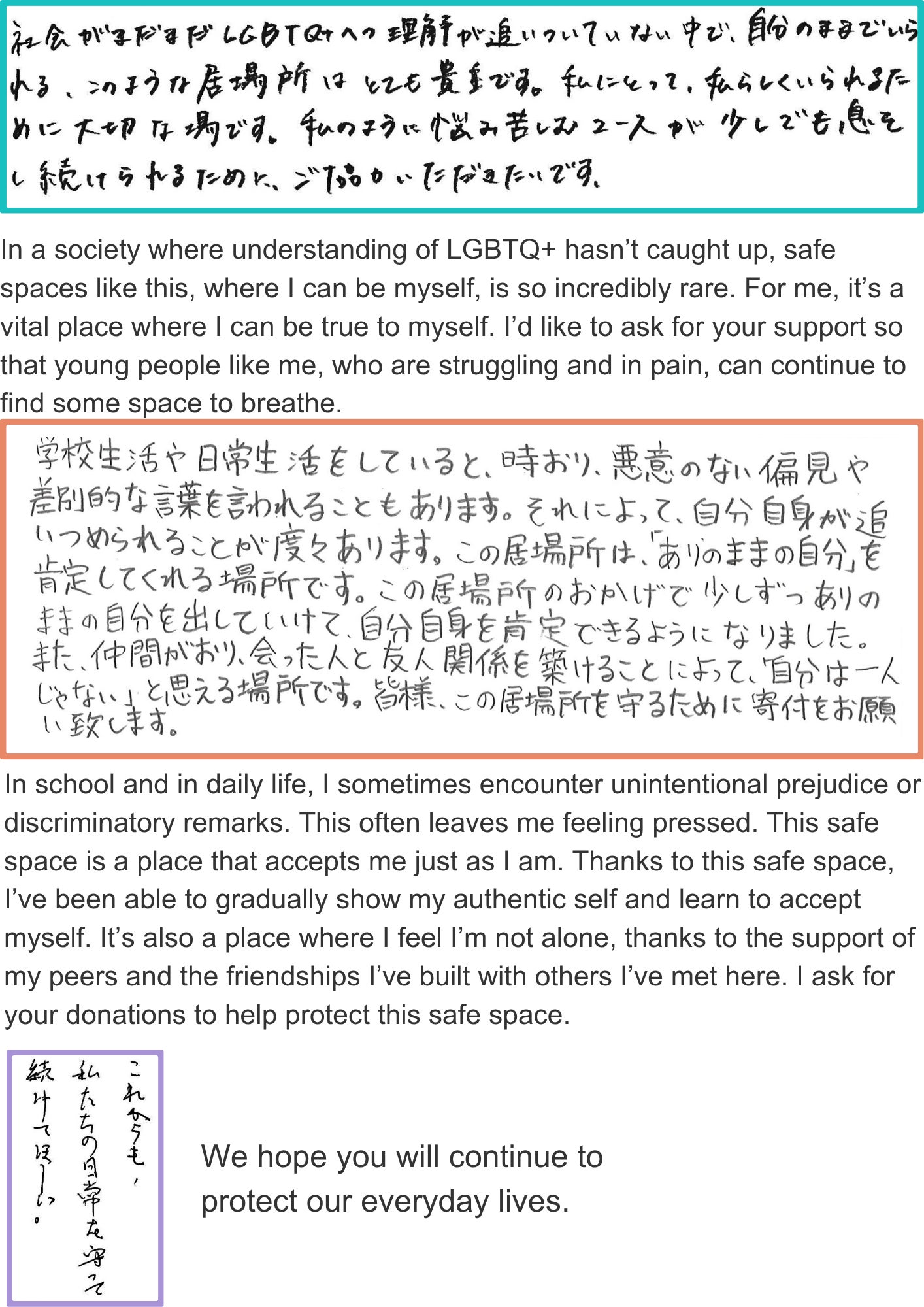 In a society where understanding of LGBTQ+ hasn’t caught up, safe spaces like this, where I can be myself, is so incredibly rare. For me, it’s a vital place where I can be true to myself. I’d like to ask for your support so that young people like me, who are struggling and in pain, can continue to find some space to breathe. In school and in daily life, I sometimes encounter unintentional prejudice or discriminatory remarks. This often leaves me feeling pressed. This safe space is a place that accepts me just as I am. Thanks to this safe space, I’ve been able to gradually show my authentic self and learn to accept myself. It’s also a place where I feel I’m not alone, thanks to the support of my peers and the friendships I’ve built with others I’ve met here. I ask for your donations to help protect this safe space. We hope you will continue to protect our everyday lives.