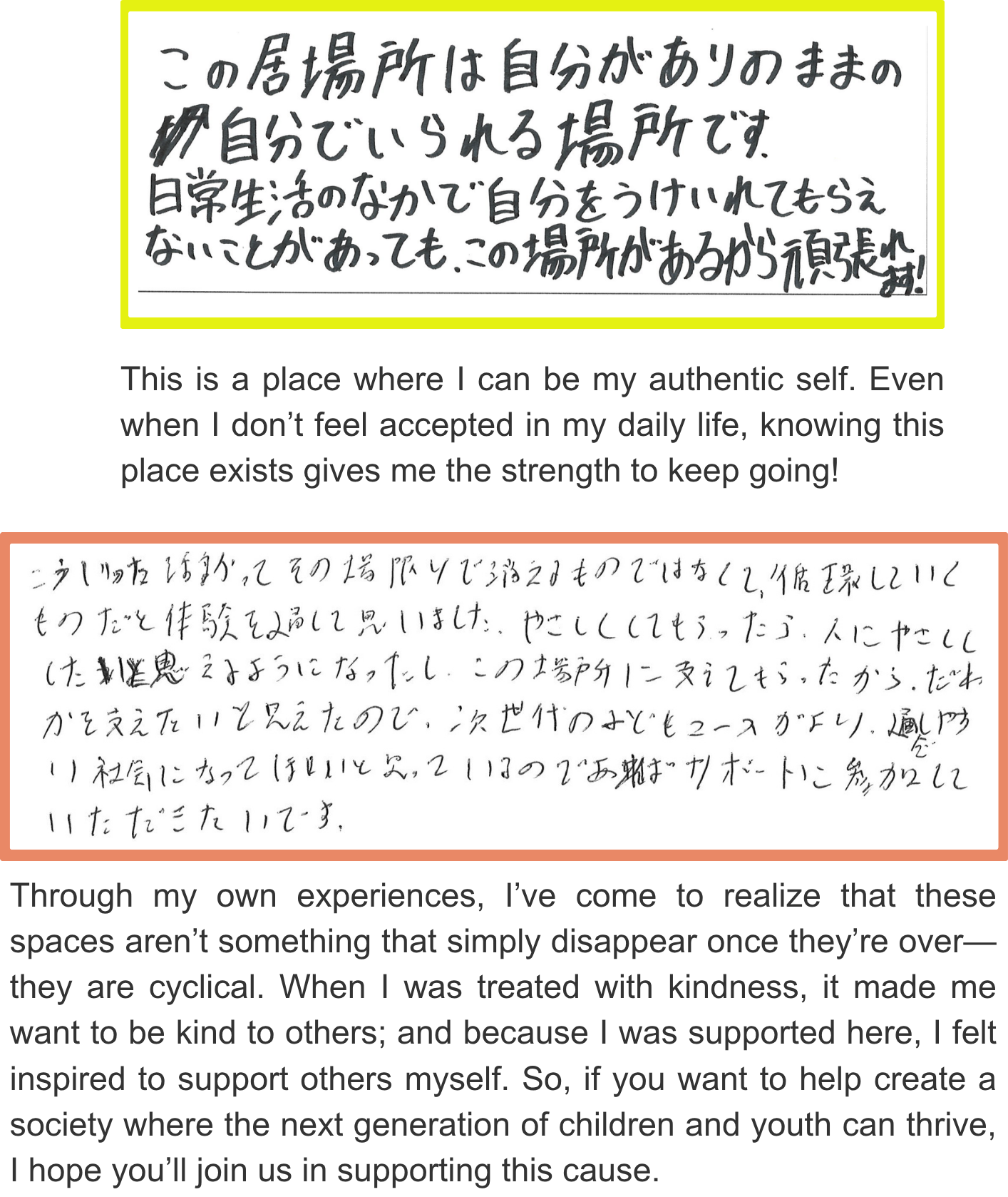 Through my own experiences, I’ve come to realize that these spaces aren’t something that simply disappear once they’re over—they are cyclical. When I was treated with kindness, it made me want to be kind to others; and because I was supported here, I felt inspired to support others myself. So, if you want to help create a society where the next generation of children and youth can thrive, I hope you’ll join us in supporting this cause. This is a place where I can be my authentic self. Even when I don’t feel accepted in my daily life, knowing this place exists gives me the strength to keep going!