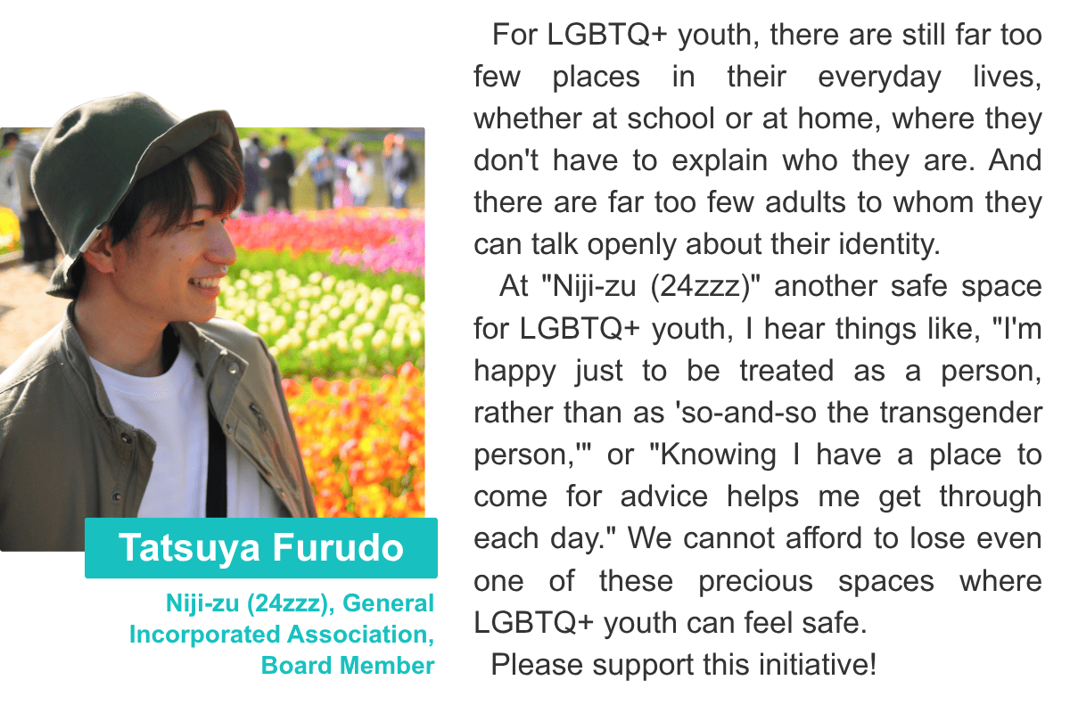  Tatsuya Furudo Niji-zu (24zzz), General Incorporated Association, Board Member For LGBTQ+ youth, there are still far too few places in their everyday lives, whether at school or at home, where they don't have to explain who they are. And there are far too few adults to whom they can talk openly about their identity.    At "Niji-zu (24zzz)" another safe space for LGBTQ+ youth, I hear things like, "I'm happy just to be treated as a person, rather than as 'so-and-so the transgender person,'" or "Knowing I have a place to come for advice helps me get through each day." We cannot afford to lose even one of these precious spaces where LGBTQ+ youth can feel safe.    Please support this initiative!