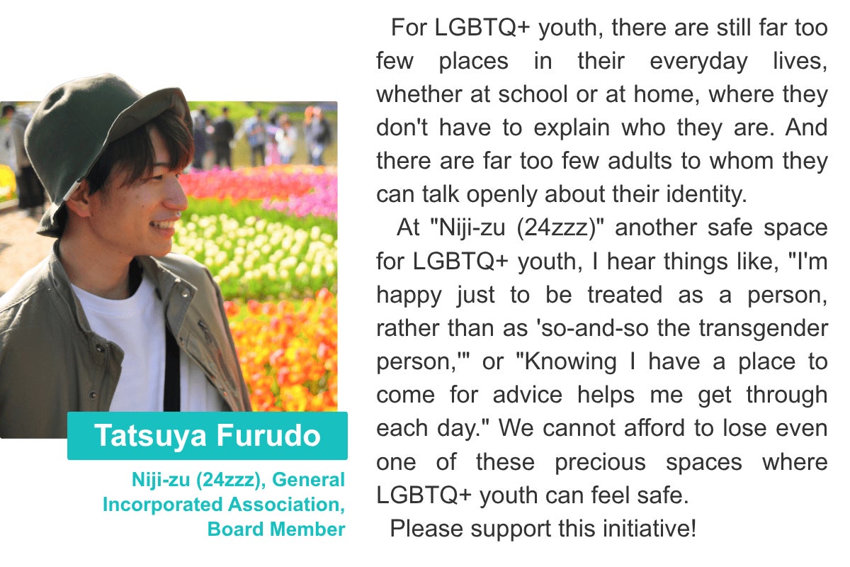 Tatsuya Furudo Niji-zu (24zzz), General Incorporated Association, Board Member For LGBTQ+ youth, there are still far too few places in their everyday lives, whether at school or at home, where they don't have to explain who they are. And there are far too few adults to whom they can talk openly about their identity. At "Niji-zu (24zzz)" another safe space for LGBTQ+ youth, I hear things like, "I'm happy just to be treated as a person, rather than as 'so-and-so the transgender person,'" or "Knowing I have a place to come for advice helps me get through each day." We cannot afford to lose even one of these precious spaces where LGBTQ+ youth can feel safe. Please support this initiative!