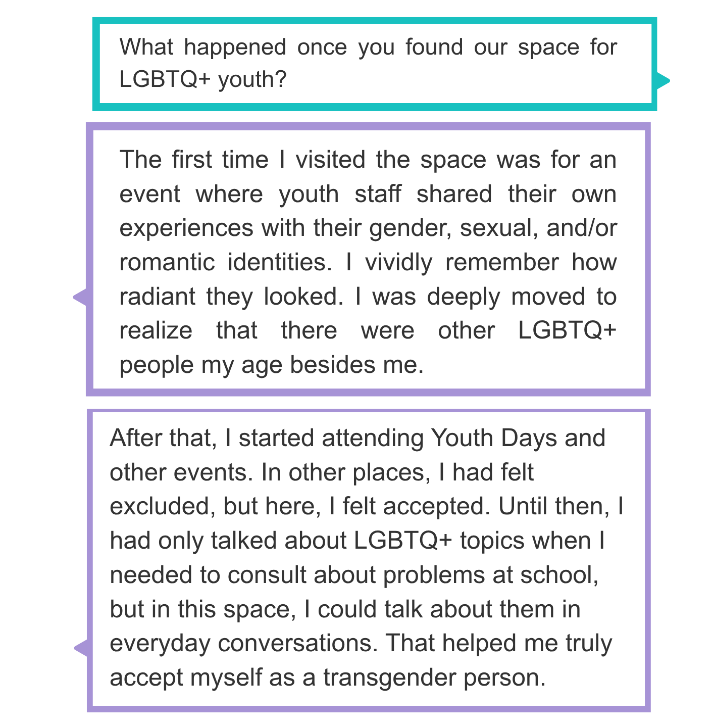 What happened once you found our space for LGBTQ+ youths?  The first time I visited the space was for an event where youth staff shared their own experiences with their gender, sexual, and/or romantic identities. I vividly remember how radiant they looked. I was deeply moved to realize that there were other LGBTQ+ people my age besides me.  After that, I started attending Youth Days and other events. In other places, I had felt excluded, but here, I felt accepted. Until then, I had only talked about LGBTQ+ topics when I needed to consult about problems at school, but in this space, I could talk about them in everyday conversations. That helped me truly accept myself as a transgender person.