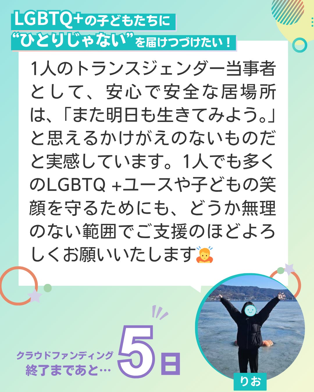 LGBTQ+の子どもたちに“ひとりじゃない”を届けつづけたい！  1人のトランスジェンダー当事者として、安心で安全な居場所は、「また明日も生きてみよう。」と思えるかけがえのないものだと実感しています。1人でも多くのLGBTQ +ユースや子どもの笑顔を守るためにも、どうか無理のない範囲でご支援のほどよろしくお願いいたします ユーススタッフ りお クラウドファンディング終了まであと5日