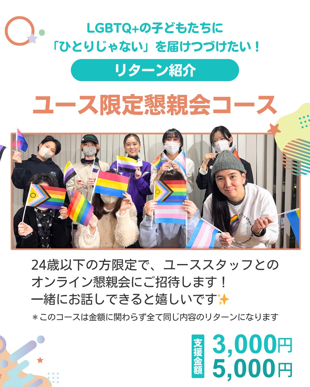 LGBTQ+の子どもたちに「ひとりじゃない」を届けつづけたい！ リターン紹介 ユース限定懇親会コース  24歳以下の方限定で、ユーススタッフとのオンライン懇親会にご招待します！ 一緒にお話しできるとうれしいです！ ＊このコースは金額に関わらず全て同じ内容のリターンになります 支援金額 3,000円 5,000円 中央にメンバーの集合写真がのっている