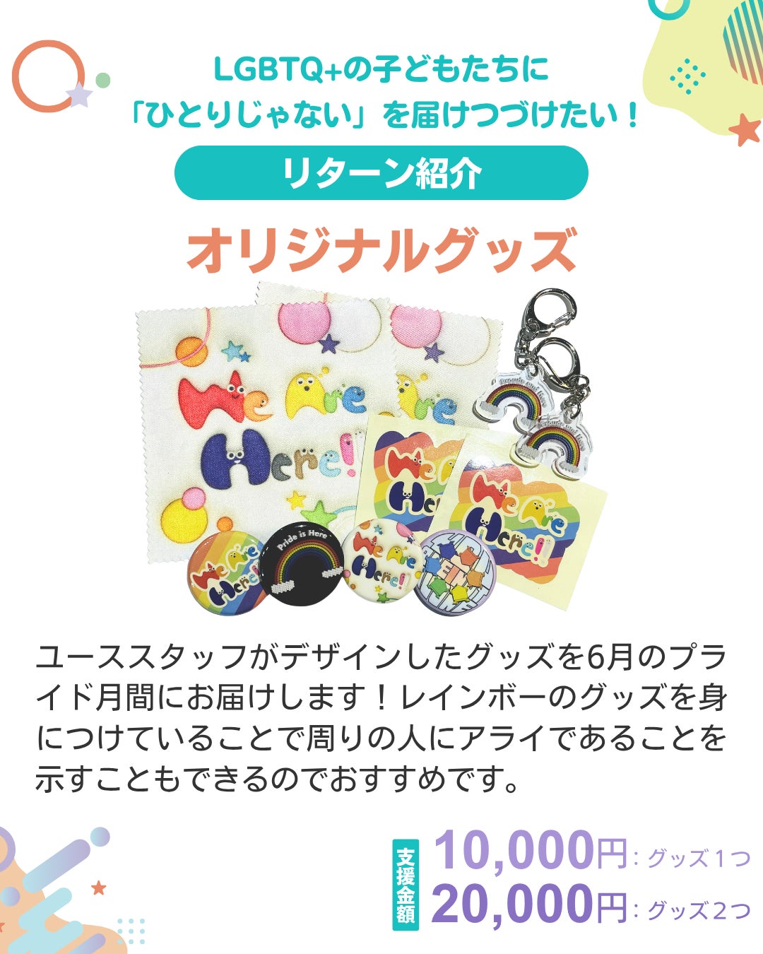 LGBTQ+の子どもたちに「ひとりじゃない」を届けつづけたい！ リターン紹介 オリジナルグッズ  ユーススタッフがデザインしたグッズを6月のプライド月間にお届けします！レインボーのグッズを身につけていることで周りの人にアライであることを示すこともできるのでおすすめです。 支援金額 10,000円：グッズ1つ 20,000円：グッズ2つ 中央にグッズの写真がのっている