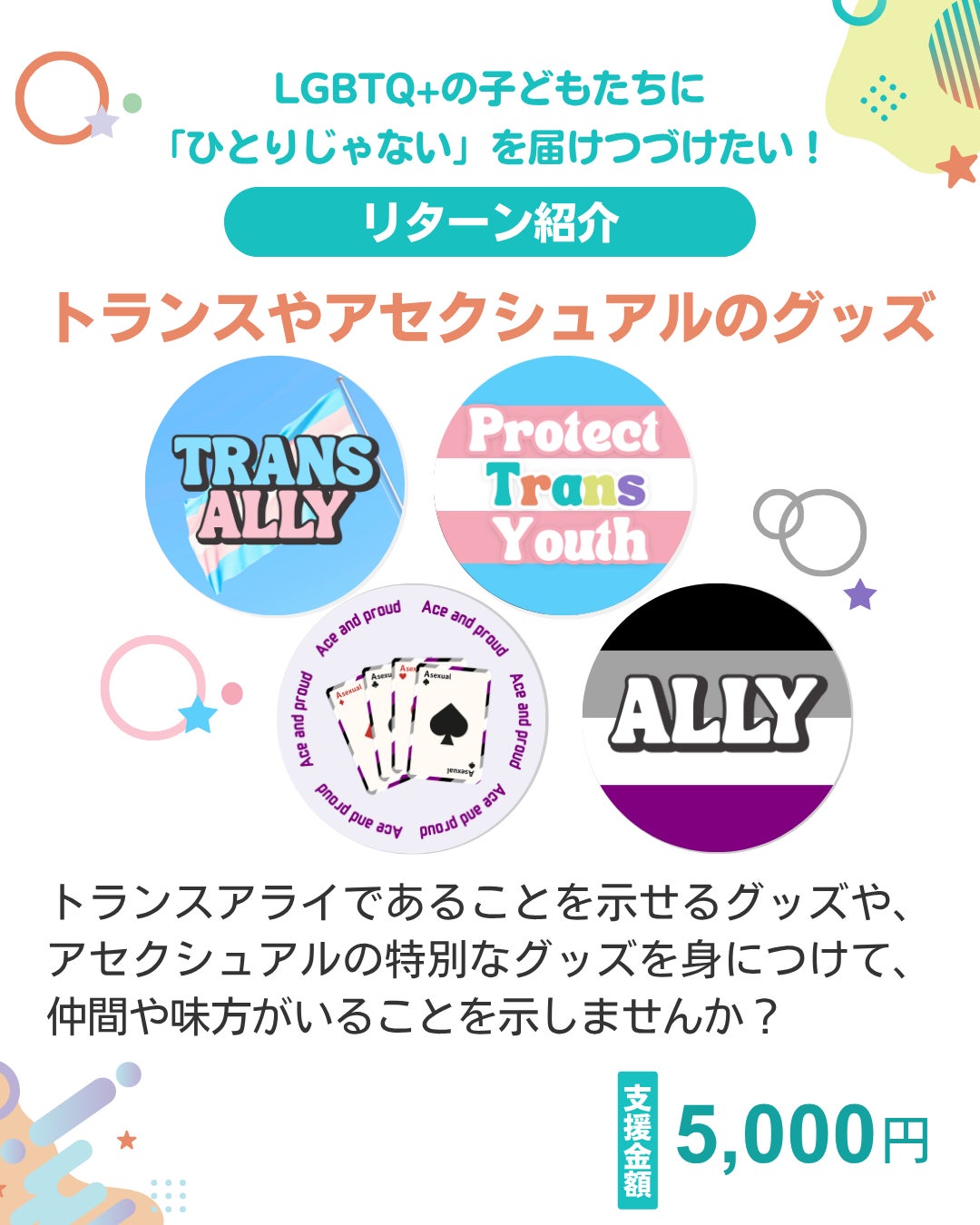 LGBTQ+の子どもたちに「ひとりじゃない」を届けつづけたい！ リターン紹介 トランスやアセクシュアルのグッズ  トランスアライであることを示せるグッズや、アセクシュアルの特別なグッズを身につけて、仲間や味方がいることを示しませんか？ 支援金額 中央にグッズの写真がのっている 5,000円
