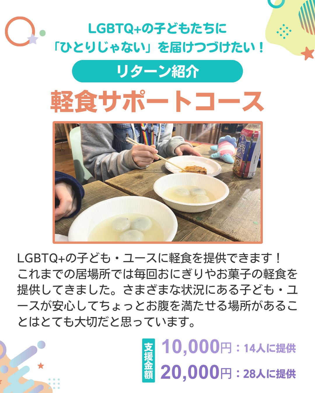 LGBTQ+の子どもたちに「ひとりじゃない」を届けつづけたい！ リターン紹介 軽食サポートコース LGBTQ+の子ども・ユースに軽食を提供できます！ これまでの居場所では毎回おにぎりやお菓子の軽食を提供してきました。さまざまな状況にある子ども・ユースが安心してちょっとお腹を満たせる場所があることはとても大切だと思っています。 支援金額 10,000円：14人に提供 20,000円：28人に提供 中央に軽食を食べる写真がのっている