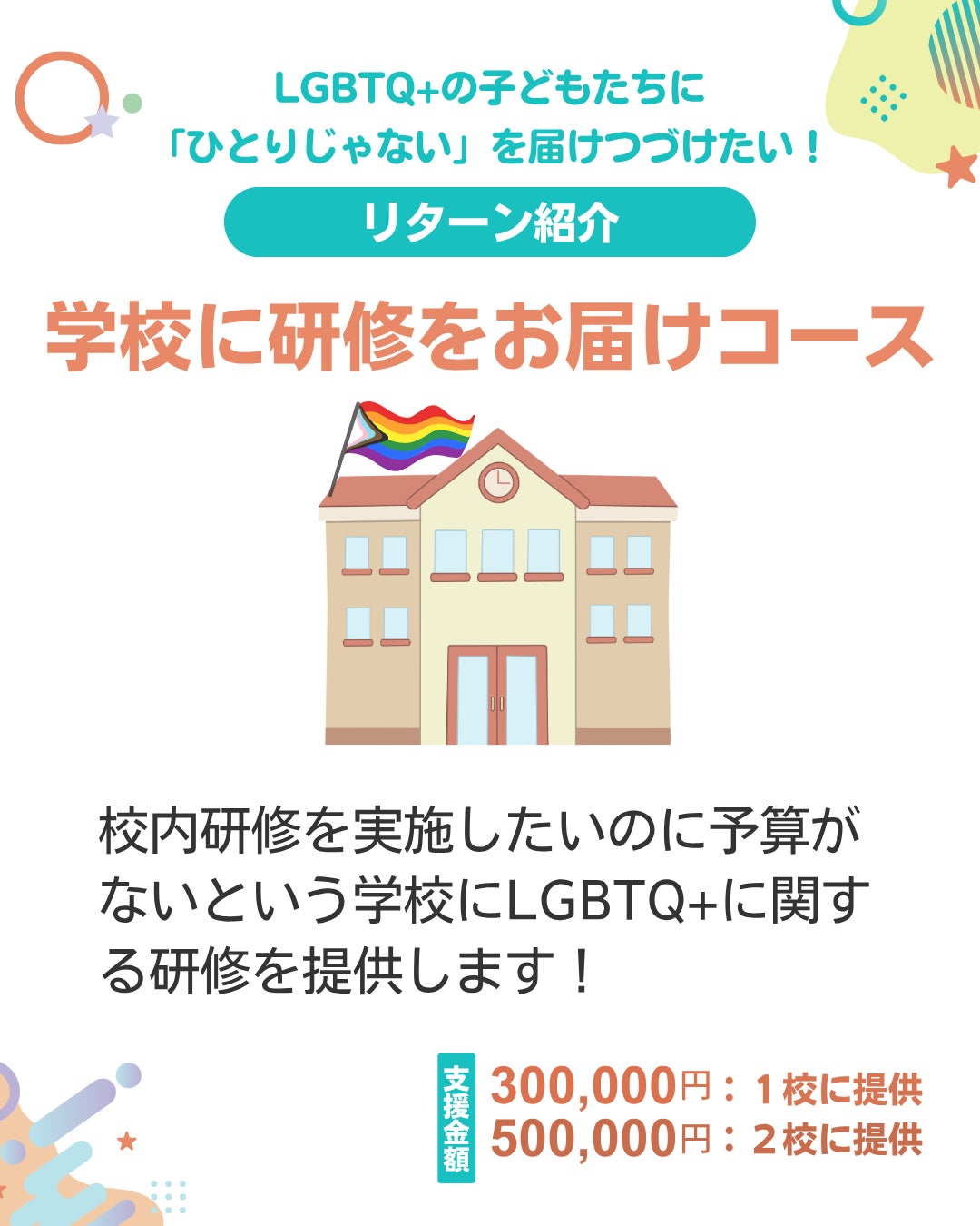 ● LGBTQ+の子どもたちに「ひとりじゃない」を届けつづけたい！ リターン紹介 学校に研修をお届けコース 校内研修を実施したいのに予算がないという学校にLGBTQ+に関する研修を提供します！ 支援金額 300,000円：1校に提供 500,000円：2校に提供