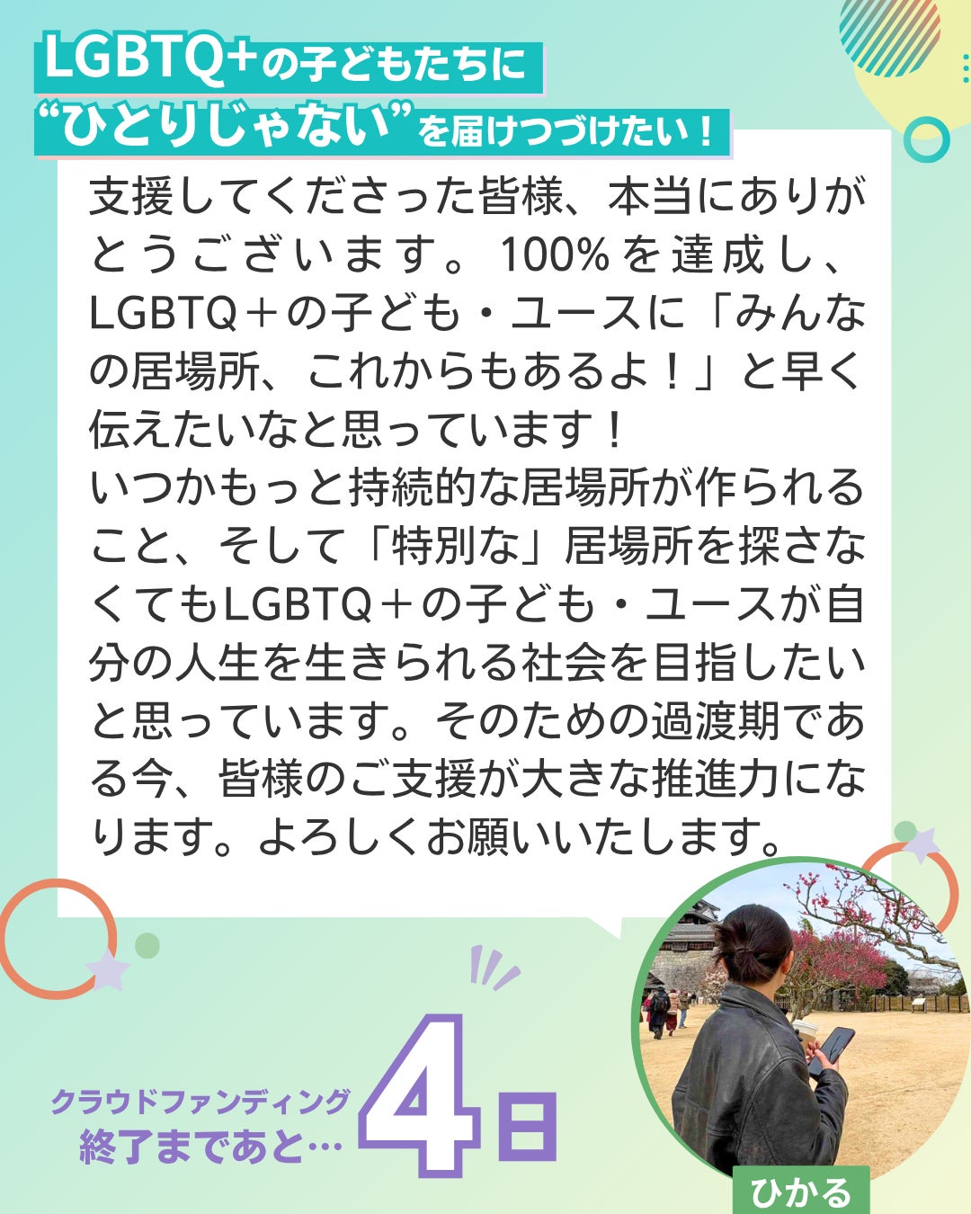 LGBTQ+の子どもたちに“ひとりじゃない”を届けつづけたい！  支援してくださった皆様、本当にありがとうございます。100%を達成し、LGBTQ＋の子ども・ユースに「みんなの居場所、これからもあるよ！」と早く伝えたいなと思っています！ いつかもっと持続的な居場所が作られること、そして「特別な」居場所を探さなくてもLGBTQ＋の子ども・ユースが自分の人生を生きられる社会を目指したいと思っています。そのための過渡期である今、皆様のご支援が大きな推進力になります。よろしくお願いいたします。 ユーススタッフ ひかる クラウドファンディング終了まであと4日