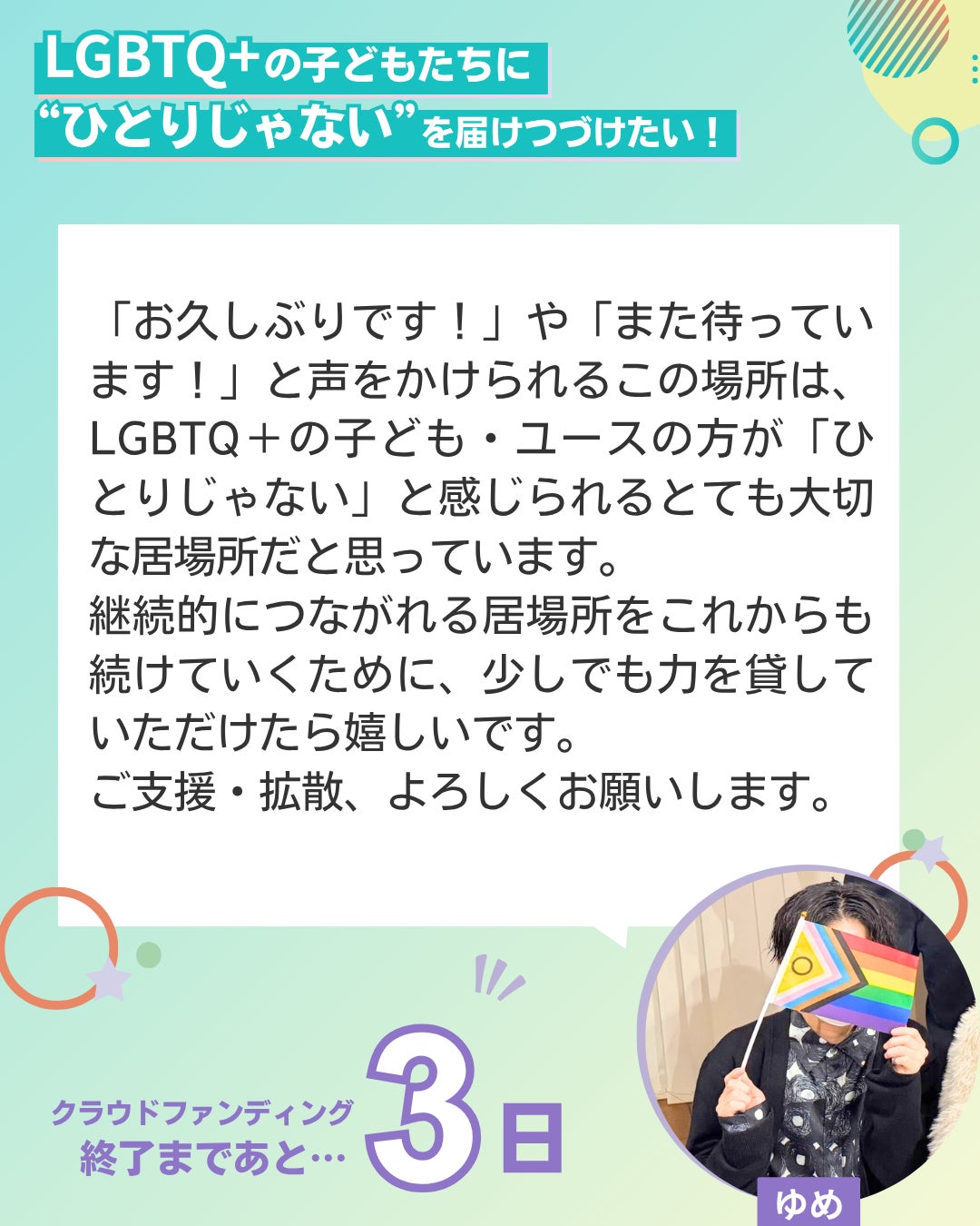 LGBTQ+の子どもたちに“ひとりじゃない”を届けつづけたい！  「お久しぶりです！」や「また待っています！」と声をかけられるこの場所は、LGBTQ＋の子ども・ユースの方が「ひとりじゃない」と感じられるとても大切な居場所だと思っています。 継続的につながれる居場所をこれからも続けていくために、少しでも力を貸していただけたら嬉しいです。 ご支援・拡散、よろしくお願いします。 ユーススタッフ ゆめ クラウドファンディング終了まであと3日