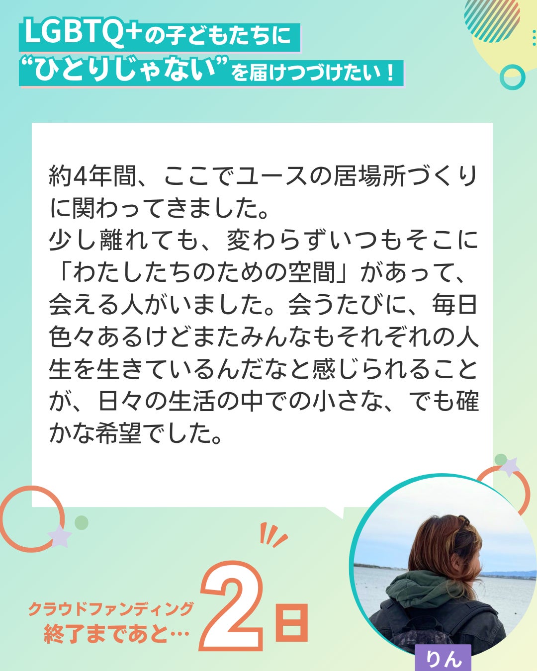 LGBTQ+の子どもたちに“ひとりじゃない”を届けつづけたい！  約4年間、ここでユースの居場所づくりに関わってきました。 少し離れても、変わらずいつもそこに「わたしたちのための空間」があって、会える人がいました。会うたびに、毎日色々あるけどまたみんなもそれぞれの人生を生きているんだなと感じられることが、日々の生活の中での小さな、でも確かな希望でした。 ユーススタッフ りん クラウドファンディング終了まであと２日