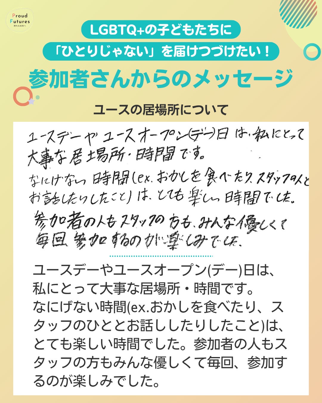 ユースの居場所について ユースデーやユースオープン(デー)日は、私にとって大事な居場所・時間です。 なにげない時間(ex.おかしを食べたり、スタッフのひととお話ししたりしたこと)は、とても楽しい時間でした。参加者の人もスタッフの方もみんな優しくて毎回、参加するのが楽しみでした。
