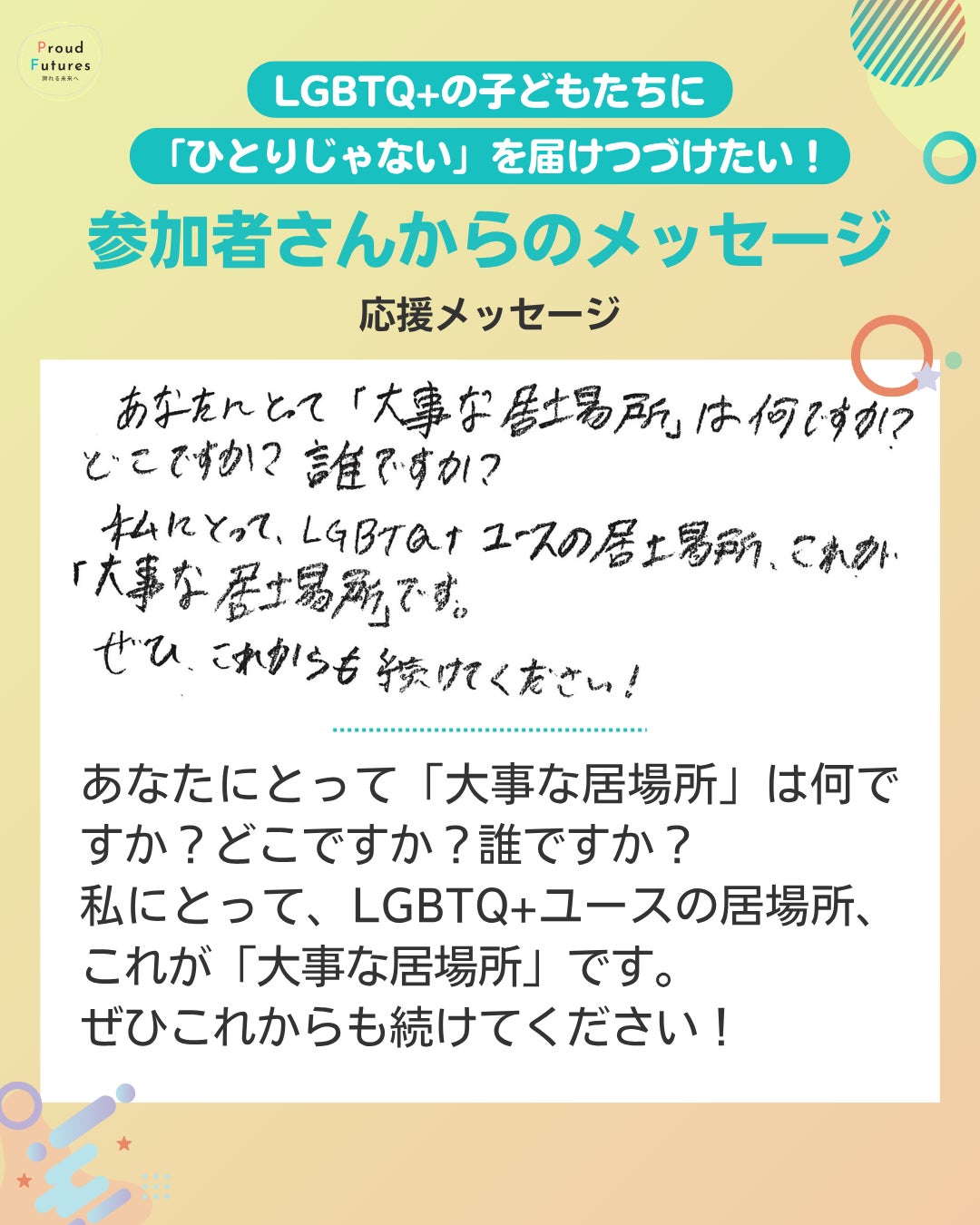 応援メッセージ あなたにとって「大事な居場所」は何ですか?どこですか?誰ですか? 私にとって、LGBTQ+ユースの居場所、これが「大事な居場所」です。 ぜひこれからも続けてください!