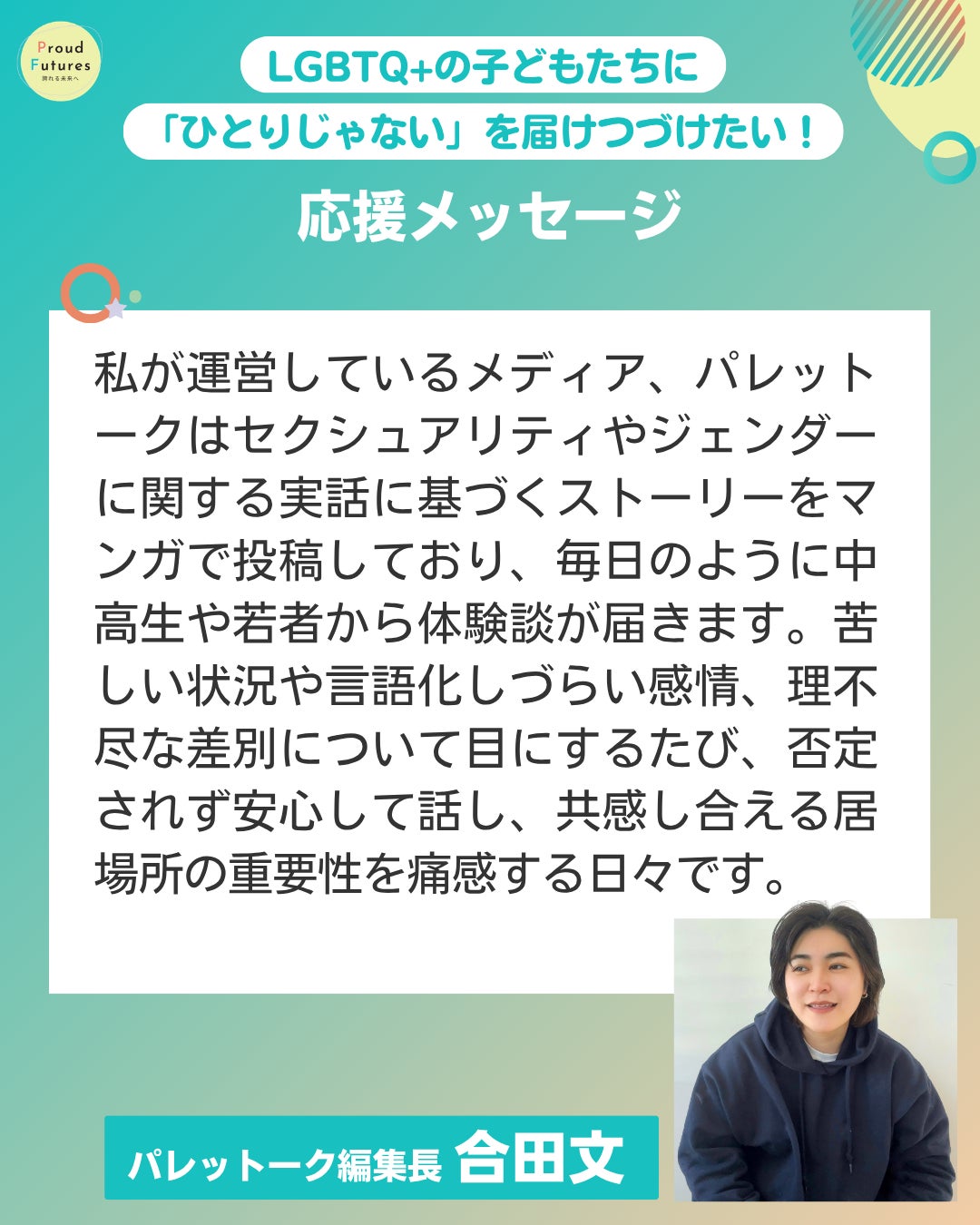私が運営しているメディア、パレットークはセクシュアリティやジェンダーに関する実話に基づくストーリーをマンガで投稿しており、毎日のように中高生や若者から体験談が届きます。苦しい状況や言語化しづらい感情、理不尽な差別について目にするたび、否定されず安心して話し、共感し合える居場所の重要性を痛感する日々です。