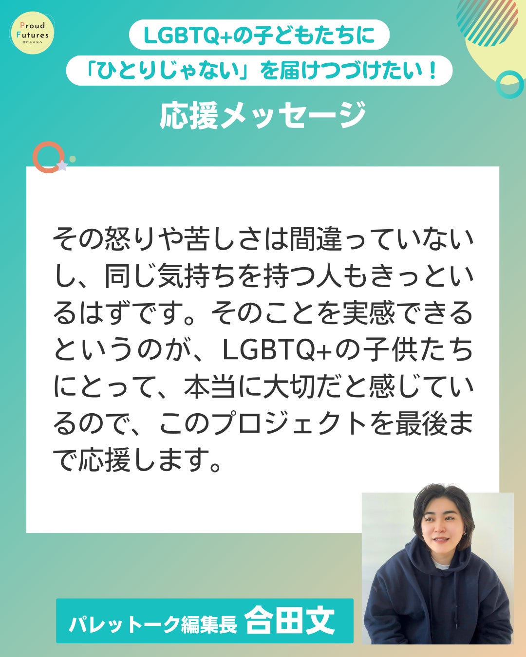 その怒りや苦しさは間違っていないし、同じ気持ちを持つ人もきっといるはずです。そのことを実感できるというのが、LGBTQ+の子供たちにとって、本当に大切だと感じているので、このプロジェクトを最後まで応援します。