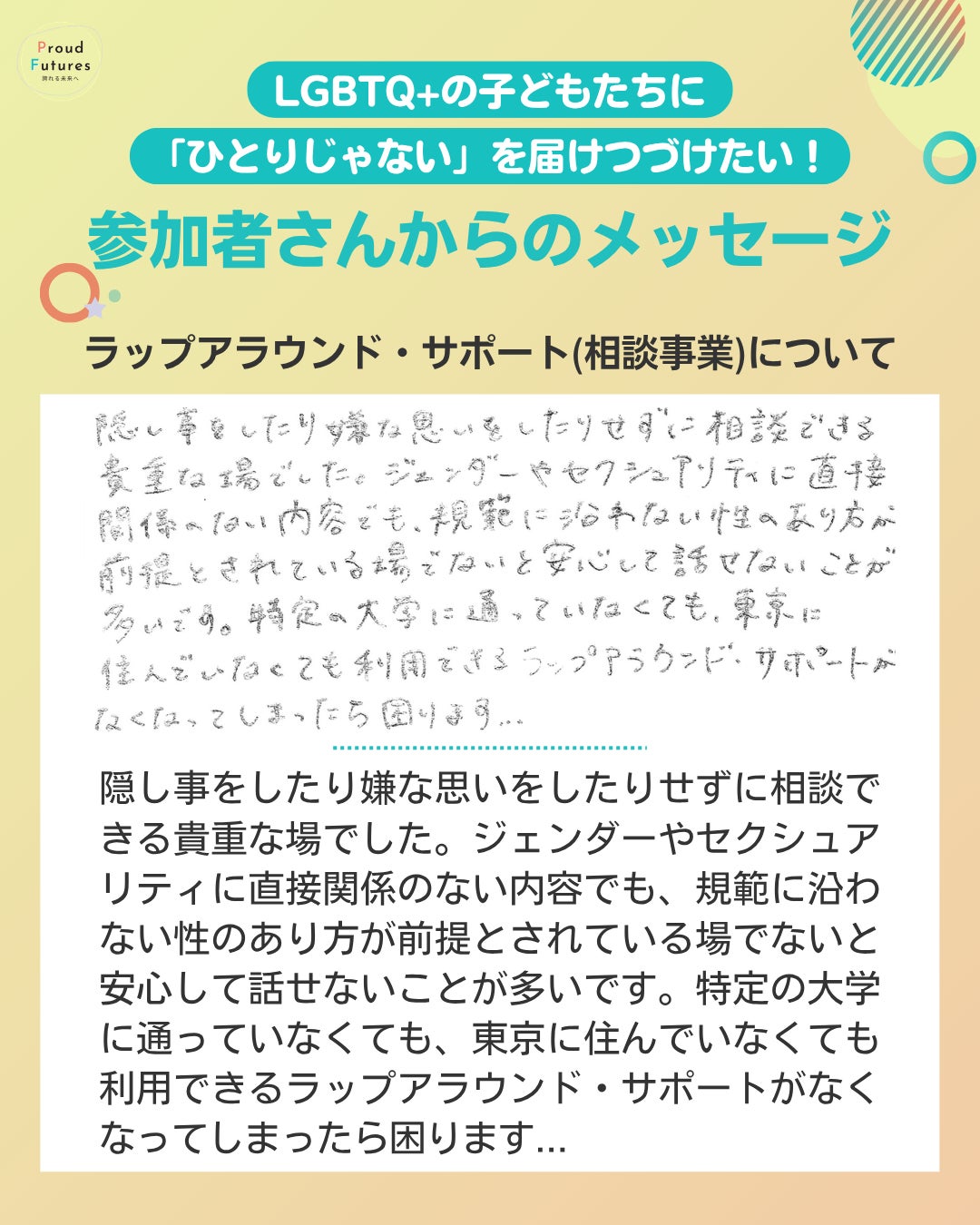 隠し事をしたり嫌な思いをしたりせずに相談できる貴重な場でした。ジェンダーやセクシュアリティに直接関係のない内容でも、規範に沿わない性のあり方が前提とされている場でないと安心して話せないことが多いです。特定の大学に通っていなくても、東京に住んでいなくても利用できるラップアラウンド・サポートがなくなってしまったら困ります...