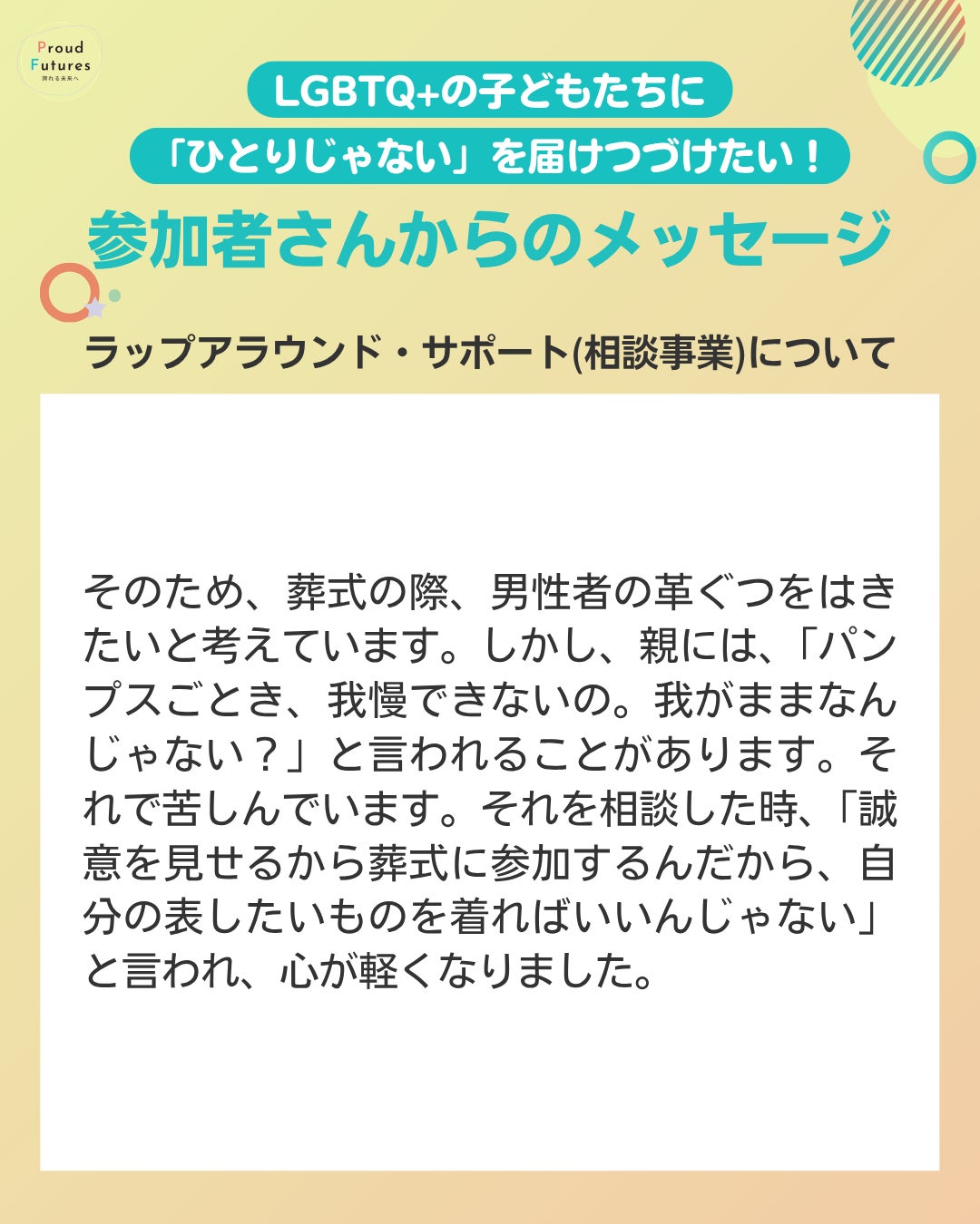  そのため、葬式の際、男性者の革ぐつをはきたいと考えています。しかし、親には、「パンプスごとき、我慢できないの。我がままなんじゃない？」と言われることがあります。それで苦しんでいます。それを相談した時、「誠意を見せるから葬式に参加するんだから、自分の表したいものを着ればいいんじゃない」と言われ、心が軽くなりました。