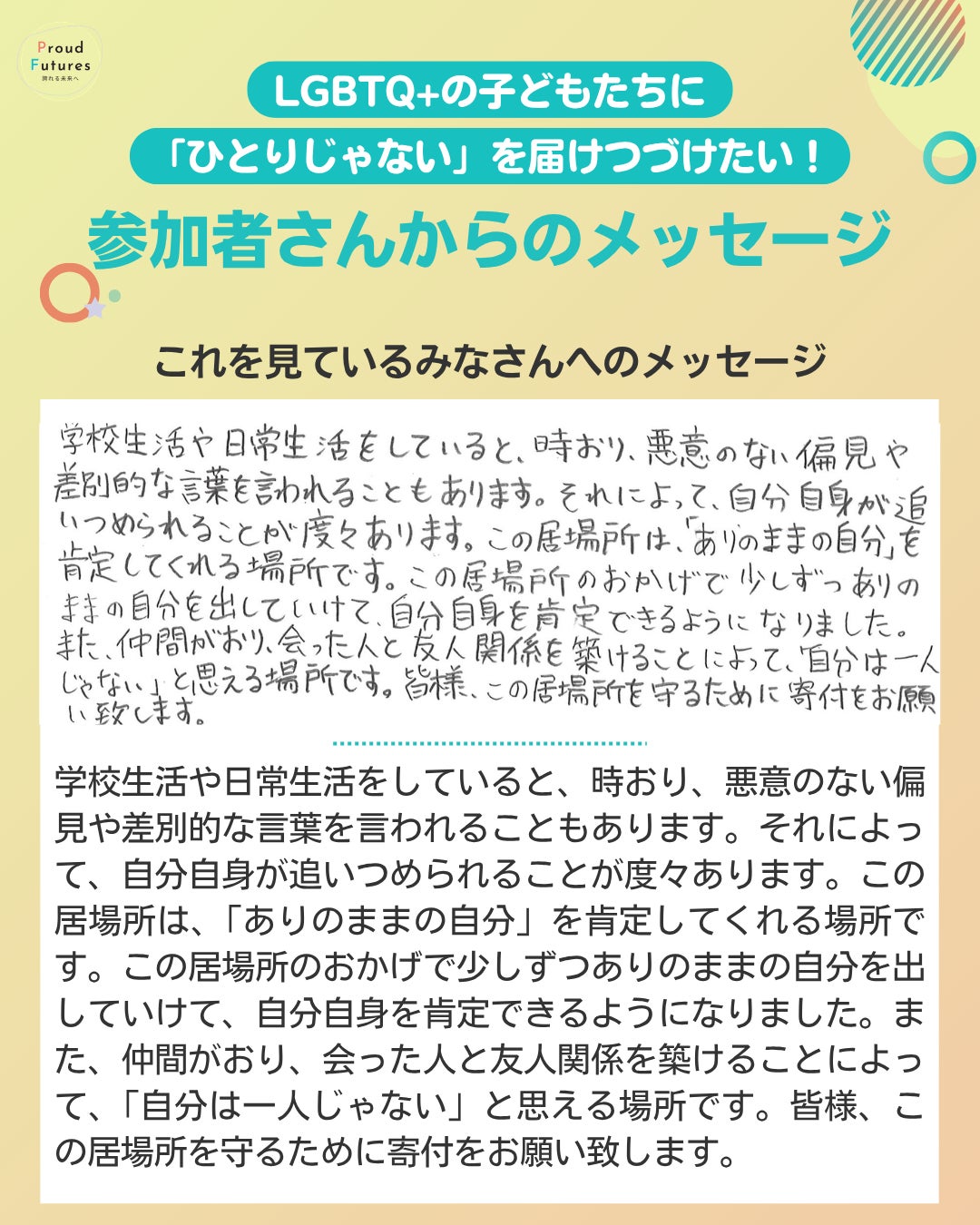 これを見てるみなさんへのメッセージ 学校生活や日常生活をしていると、時おり、悪意のない偏見や差別的な言葉を言われることもあります。それによって、自分自身が追いつめられることが度々あります。この居場所は、「ありのままの自分」を肯定してくれる場所です。この居場所のおかげで少しずつありのままの自分を出していけて、自分自身を肯定できるようになりました。また、仲間がおり、会った人と友人関係を築けることによって、「自分は一人じゃない」と思える場所です。皆様、この居場所を守るために寄付をお願い致します。
