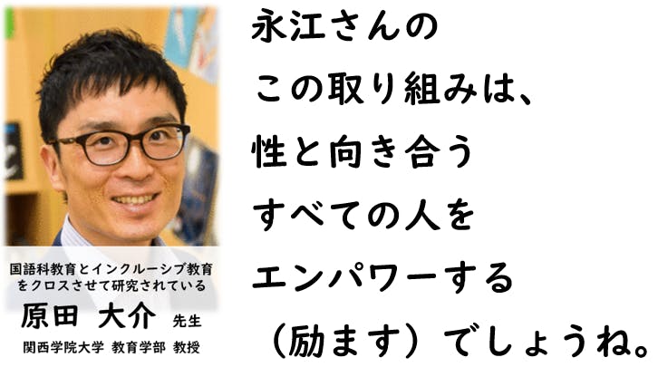 永江さんの この取り組みは、 性と向き合う すべての人を エンパワーする （励ます）でしょうね。  （関西学院大学、教育学部、教授。原田大介先生。）