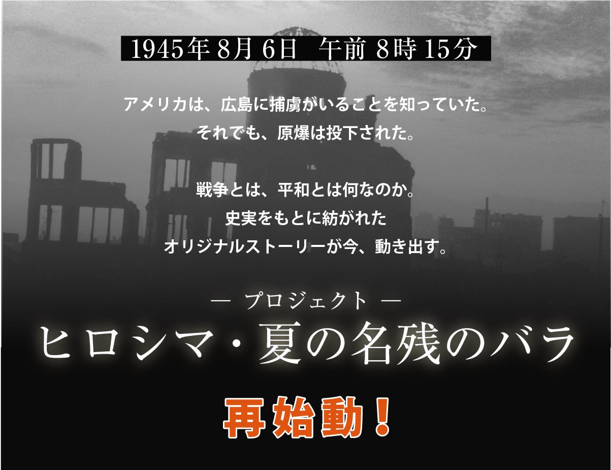 1945年8月6日 午前8時15分。アメリカは、ヒロシマに捕虜がいることを知っていた。それでも、原爆は投下された。戦争とは、平和とは、何なのか。史実をもとに紡がれたオリジナルストーリーが今、動き出す。プロジェクト「ヒロシマ・夏の名残のバラ」再始動！