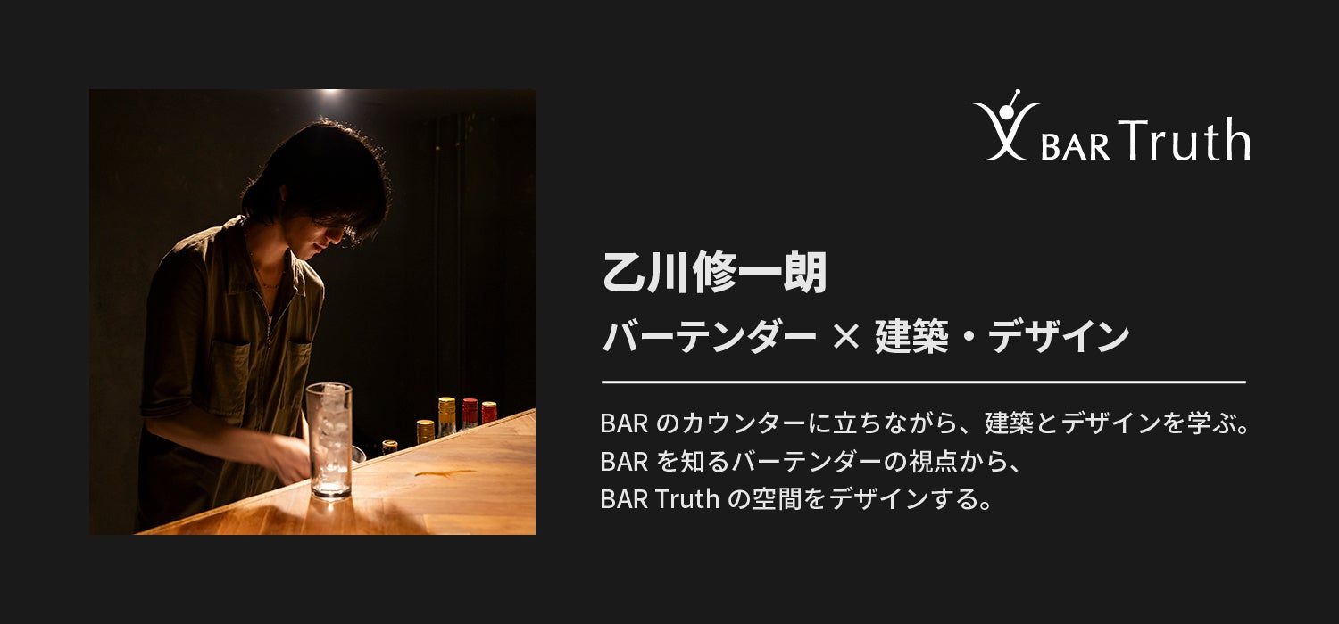 乙川修一朗 バーテンダー × 建築・デザイン BARのカウンターに立ちながら、建築とデザインを学ぶ。BARを知るバーテンダーの視点から、BAR Truthの空間をデザインする。