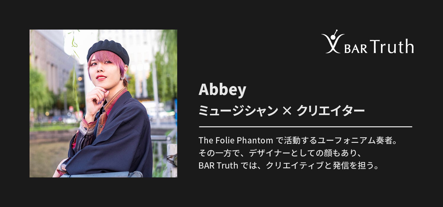 Abbey ミュージシャン × クリエイター The Folie Phantomで活動するユーフォニアム奏者。その一方で、デザイナーとしての顔もあり、BAR Truthでは、クリエイティブと発信を担う。