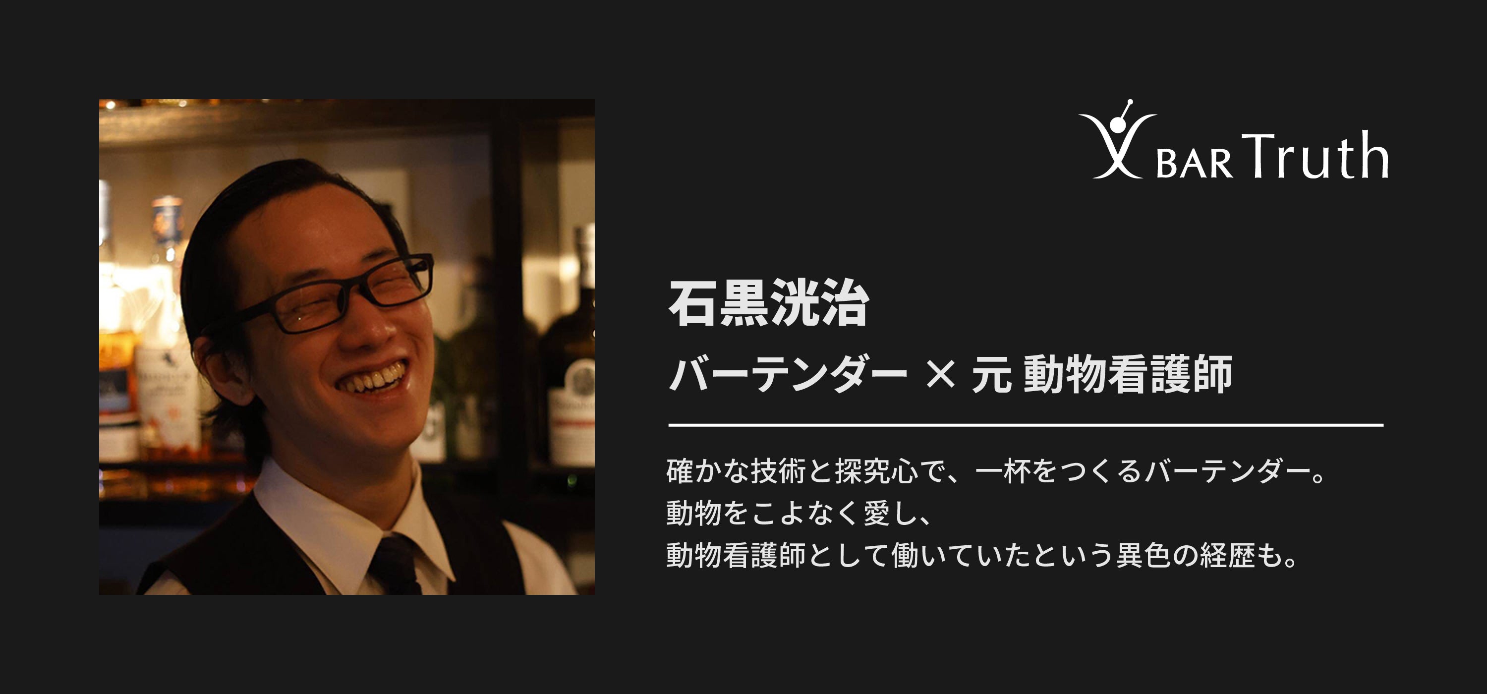 石黒洸治 バーテンダー × 元動物看護師 確かな技術と探究心で、一杯をつくるバーテンダー。動物をこよなく愛し、動物看護師として働いていたという異色の経歴も。