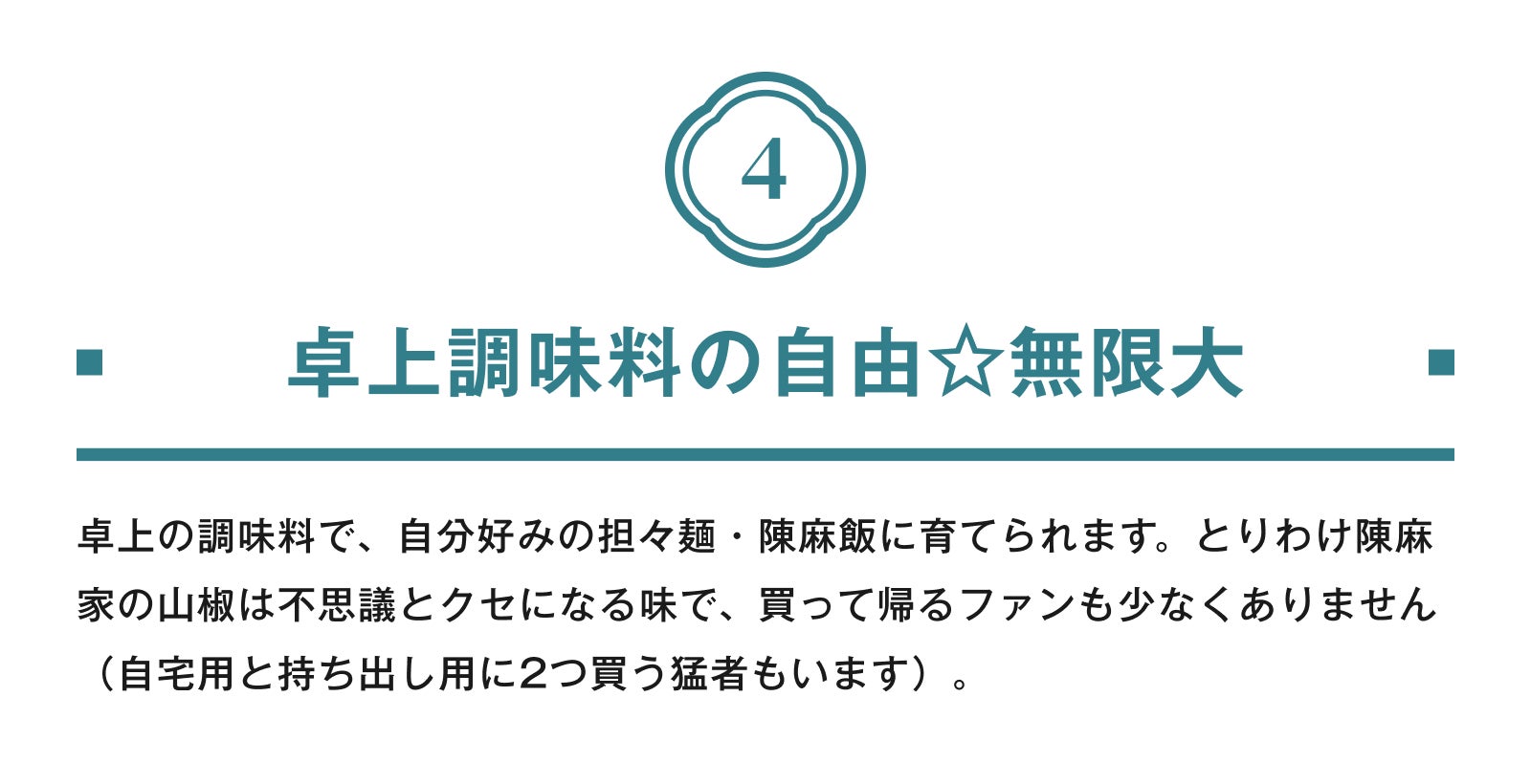 4.卓上調味料の自由☆無限大 卓上の調味料で、自分好みの担々麺・陳麻飯に育てられます。とりわけ陳麻家の山椒は不思議とクセになる味で、買って帰るファンも少なくありません(自宅用と持ち出し用に2つ買う猛者もいます)。