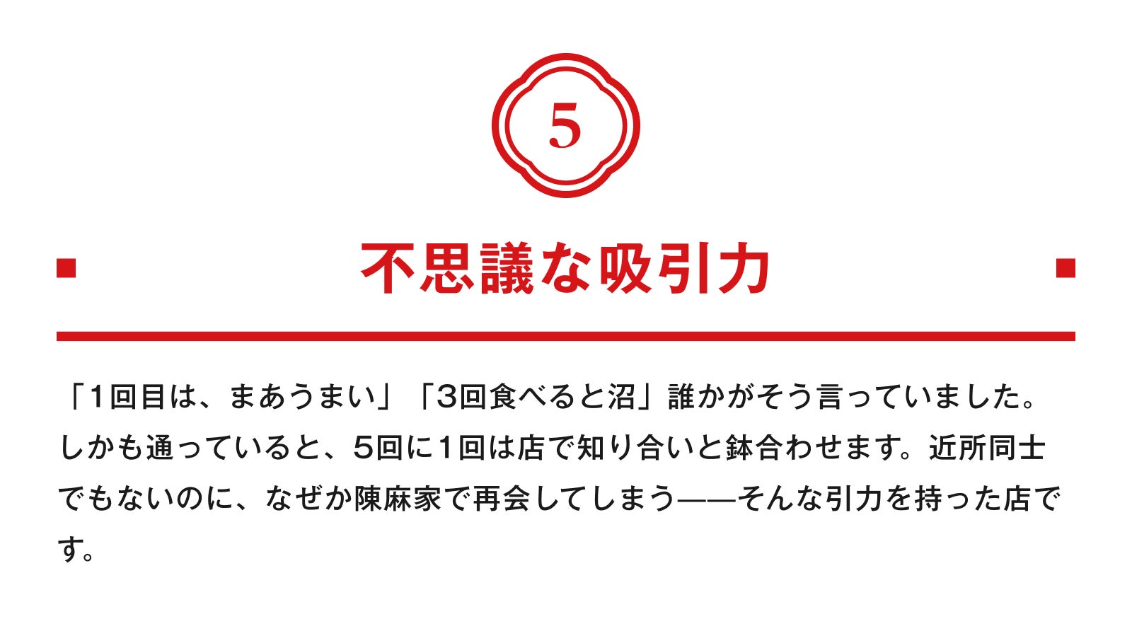 5.不思議な吸引力 「1回目は、まあうまい」「3回食べると沼」誰かがそう言っていました。しかも通っていると、5回に1回は店で知り合いと鉢合わせます。近所同士でもないのに、なぜか陳麻家で再会してしまう——そんな引力を持った店です。