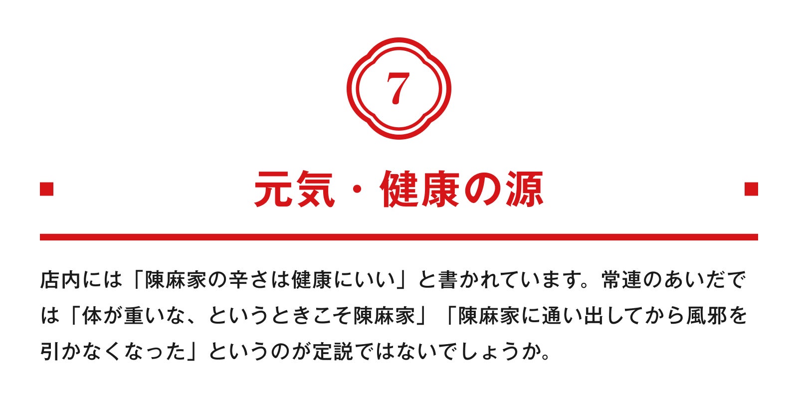 7.元気・健康の源 店内には「陳麻家の辛さは健康にいい」と書かれています。常連のあいだでは「体が重いな、というときこそ陳麻家」「陳麻家に通い出してから風邪を引かなくなった」というのが定説ではないでしょうか。