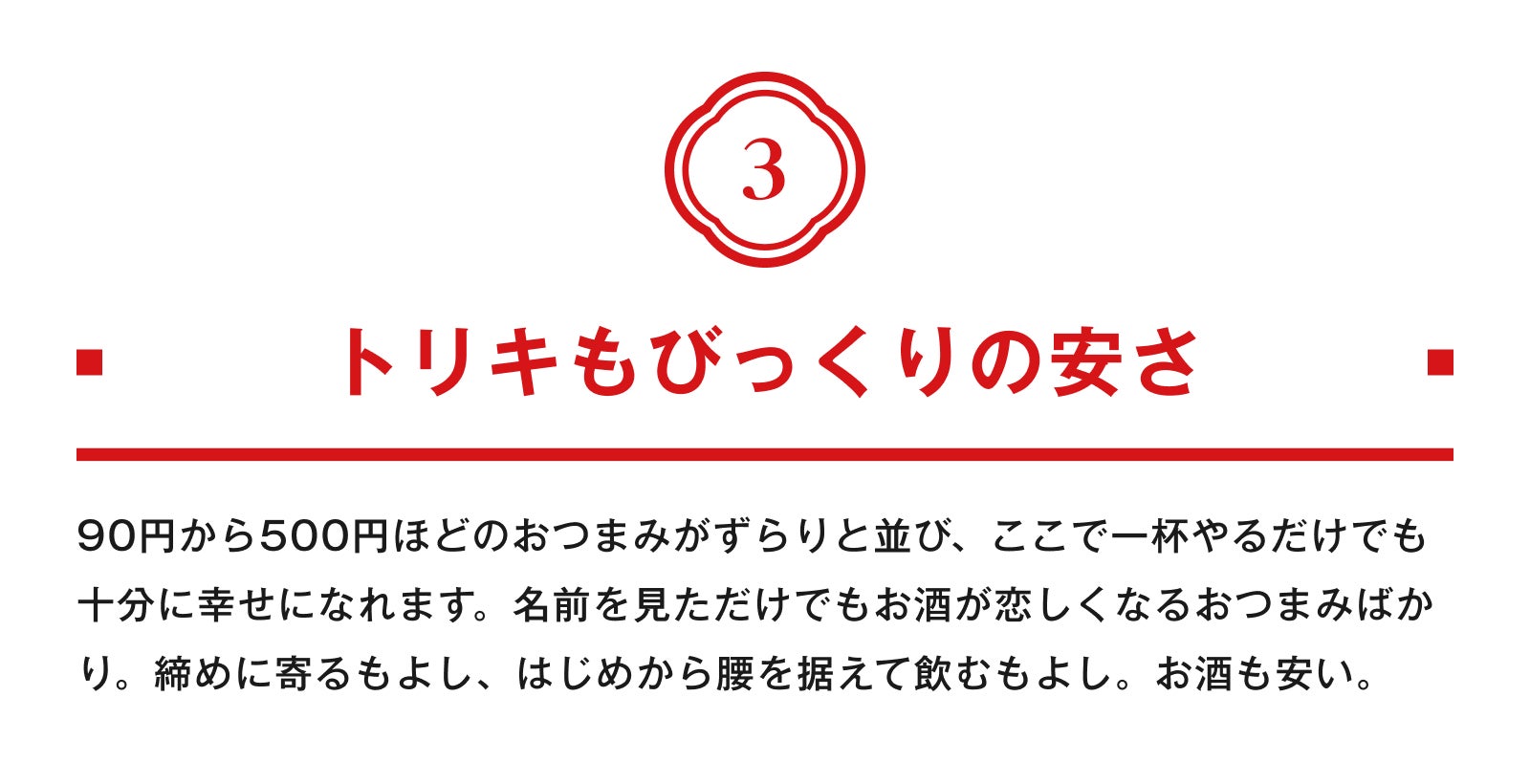 3.トリキもびっくりの安さ 90円から500円ほどのおつまみがずらりと並び、ここで一杯やるだけでも十分に幸せになれます。名前を見ただけでもお酒が恋しくなるおつまみばかり。締めに寄るもよし、はじめから腰を据えて飲むもよし。お酒も安い。