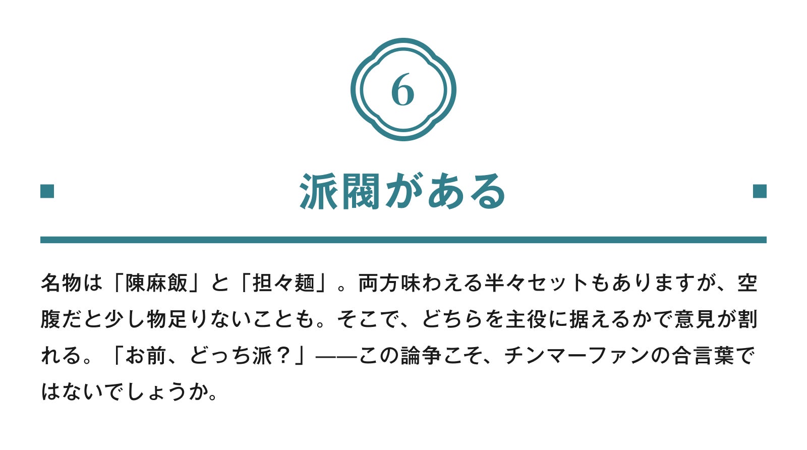 6.派閥がある 名物は「陳麻飯」と「担々麺」。両方味わえる半々セットもありますが、空腹だと少し物足りないことも。そこで、どちらを主役に据えるかで意見が割れる。「お前、どっち派?」——この論争こそ、チンマーファンの合言葉ではないでしょうか。