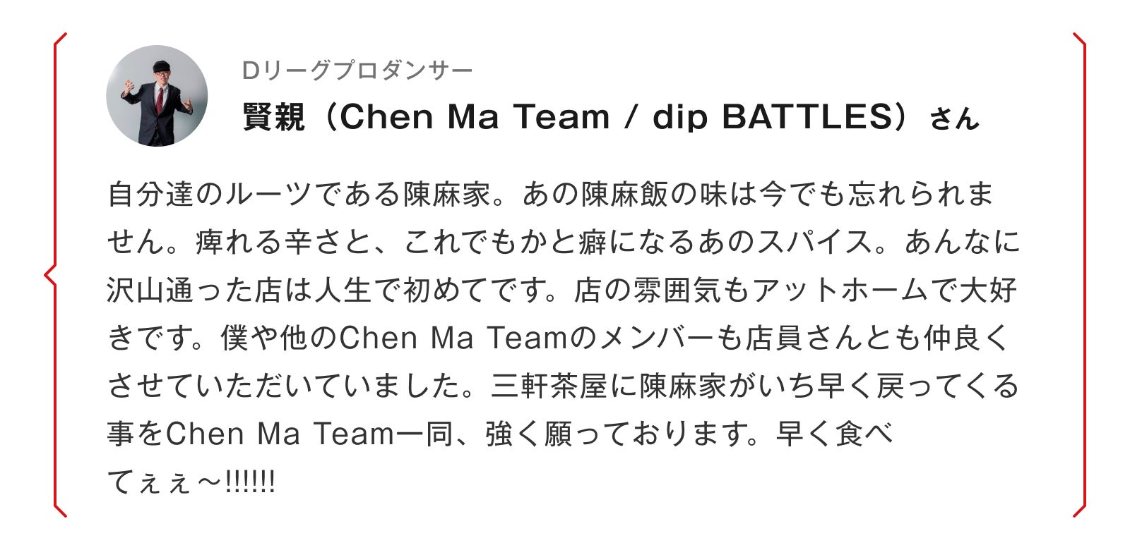 Dリーグプロダンサー 賢親（Chen Ma Team / dip BATTLES）さん 自分達のルーツである陳麻家。あの陳麻飯の味は今でも忘れられません。痺れる辛さと、これでもかと癖になるあのスパイス。あんなに沢山通った店は人生で初めてです。店の雰囲気もアットホームで大好きです。僕や他のChen Ma Teamのメンバーも店員さんとも仲良くさせていただいていました。三軒茶屋に陳麻家がいち早く戻ってくる事をChen Ma Team一同、強く願っております。早く食べてぇぇ〜!!!!!!