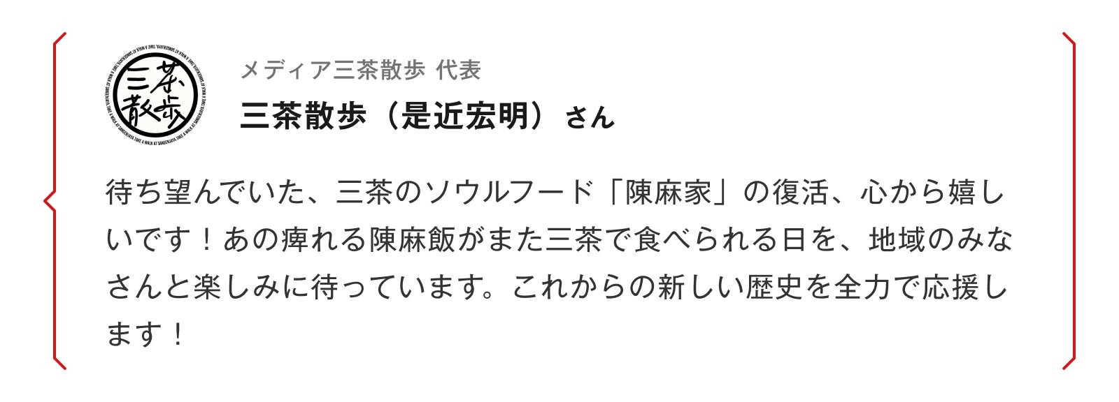 メディア三茶散歩 代表 三茶散歩（是近宏明）さん 待ち望んでいた、三茶のソウルフード「陳麻家」の復活、心から嬉しいです！あの痺れる陳麻飯がまた三茶で食べられる日を、地域のみなさんと楽しみに待っています。これからの新しい歴史を全力で応援します！