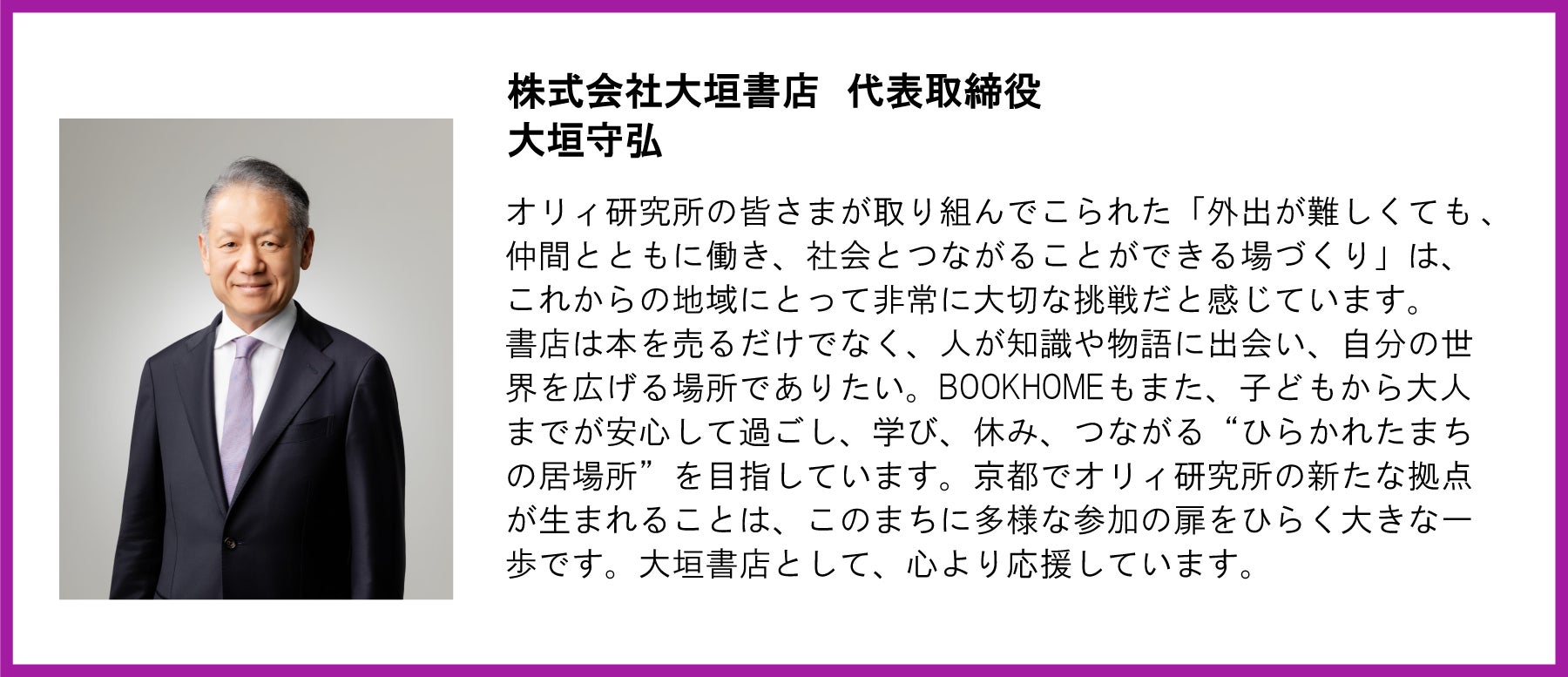 株式会社大垣書店 代表取締役 大垣守弘氏の応援コメント。 大垣氏のポートレート写真が左側に配置されています。  テキスト全文： 株式会社大垣書店 代表取締役 大垣守弘 「オリィ研究所の皆さまが取り組んでこられた「外出が難しくても、仲間とともに働き、社会とつながることができる場づくり」は、これからの地域にとって非常に大切な挑戦だと感じています。書店は本を売るだけでなく、人が知識や物語に出会い、自分の世界を広げる場所でありたい。BOOKHOMEもまた、子どもから大人までが安心して過ごし、学び、休み、つながる “ひらかれたまちの居場所” を目指しています。京都でオリィ研究所の新たな拠点が生まれることは、このまちに多様な参加の扉をひらく大きな一歩です。大垣書店として、心より応援しています。」