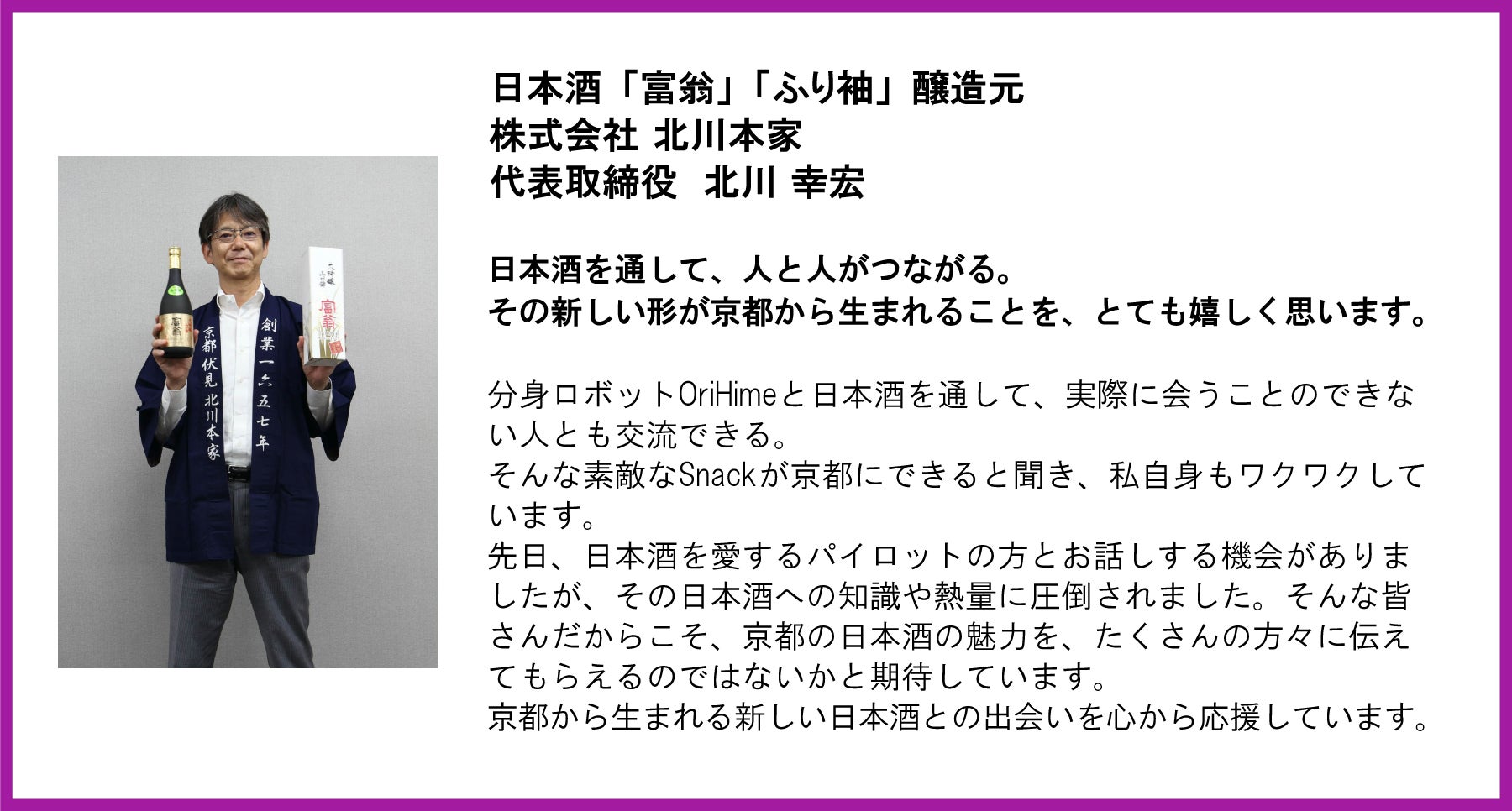 株式会社 北川本家 代表取締役 北川 幸宏氏の応援コメント。 左側には、北川氏が自社の日本酒の瓶と箱を両手に持ち、紺色の法被(はっぴ)を着たポートレート写真が配置されています。 テキスト全文: 日本酒「富翁」「ふり袖」醸造元 株式会社 北川本家 代表取締役 北川 幸宏 日本酒を通して、人と人がつながる。その新しい形が京都から生まれることを、とても嬉しく思います。 分身ロボットOriHimeと日本酒を通して、実際に会うことのできない人とも交流できる。そんな素敵なSnackが京都にできると聞き、私自身もワクワクしています。先日、日本酒を愛するパイロットの方とお話しする機会がありましたが、その日本酒への知識や熱量に圧倒されました。そんな皆さんだからこそ、京都の日本酒の魅力を、たくさんの方々に伝えてもらえるのではないかと期待しています。京都から生まれる新しい日本酒との出会いを心から応援しています。