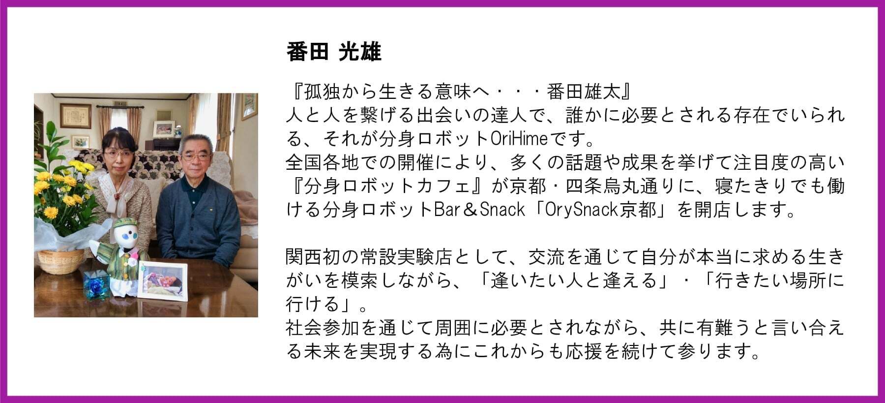 番田光雄氏の写真と応援文。写真にはOriHime、番田雄太さんの写真を前にした番田夫妻が写っている。 【メッセージ本文】 『孤独から生きる意味へ・・・番田雄太』 人と人を繋げる出会いの達人で、誰かに必要とされる存在でいられる、それが分身ロボットOriHimeです。全国各地での開催により、多くの話題や成果を挙げて注目度の高い『分身ロボットカフェ』が京都・四条烏丸通りに、寝たきりでも働ける分身ロボットBar&Snack「OrySnack京都」を開店します。 関西初の常設実験店として、交流を通じて自分が本当に求める生きがいを模索しながら、「逢いたい人と逢える」・「行きたい場所に行ける」。社会参加を通じて周囲に必要とされながら、共に有難うと言い合える未来を実現する為にこれからも応援を続けて参ります。