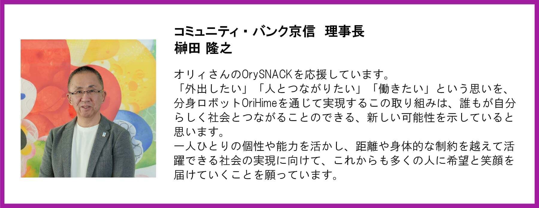 コミュニティ・バンク京信 理事長 榊田隆之氏の写真と応援メッセージ。  【メッセージ本文】  コミュニティ・バンク京信 理事長 榊田 隆之  オリィさんのOrySNACKを応援しています。「外出したい」「人とつながりたい」「働きたい」という思いを、分身ロボットOriHimeを通じて実現するこの取り組みは、誰もが自分らしく社会とつながることのできる、新しい可能性を示していると思います。一人ひとりの個性や能力を活かし、距離や身体的な制約を越えて活躍できる社会の実現に向けて、これからも多くの人に希望と笑顔を届けていくことを願っています。