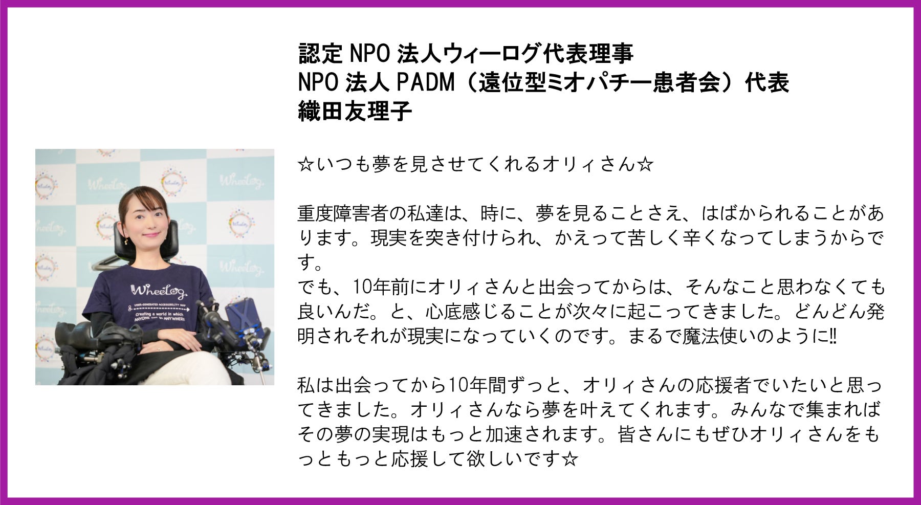 認定NPO法人ウィーログ代表理事／NPO法人PADM代表 織田友理子氏の写真と応援メッセージ。写真には車椅子に乗り笑顔を見せる織田氏が写っている。  【メッセージ本文】  ☆いつも夢を見させてくれるオリィさん☆  重度障害者の私達は、時に、夢を見ることさえ、はばかられることがあります。現実を突き付けられ、かえって苦しく辛くなってしまうからです。でも、10年前にオリィさんと出会ってからは、そんなこと思わなくても良いんだ。と、心底感じることが次々に起こってきました。どんどん発明されそれが現実になっていくのです。まるで魔法使いのように!!  私は出会ってから10年間ずっと、オリィさんの応援者でいたいと思ってきました。オリィさんなら夢を叶えてくれます。みんなで集まればその夢の実現はもっと加速されます。皆さんにもぜひオリィさんをもっともっと応援して欲しいです☆