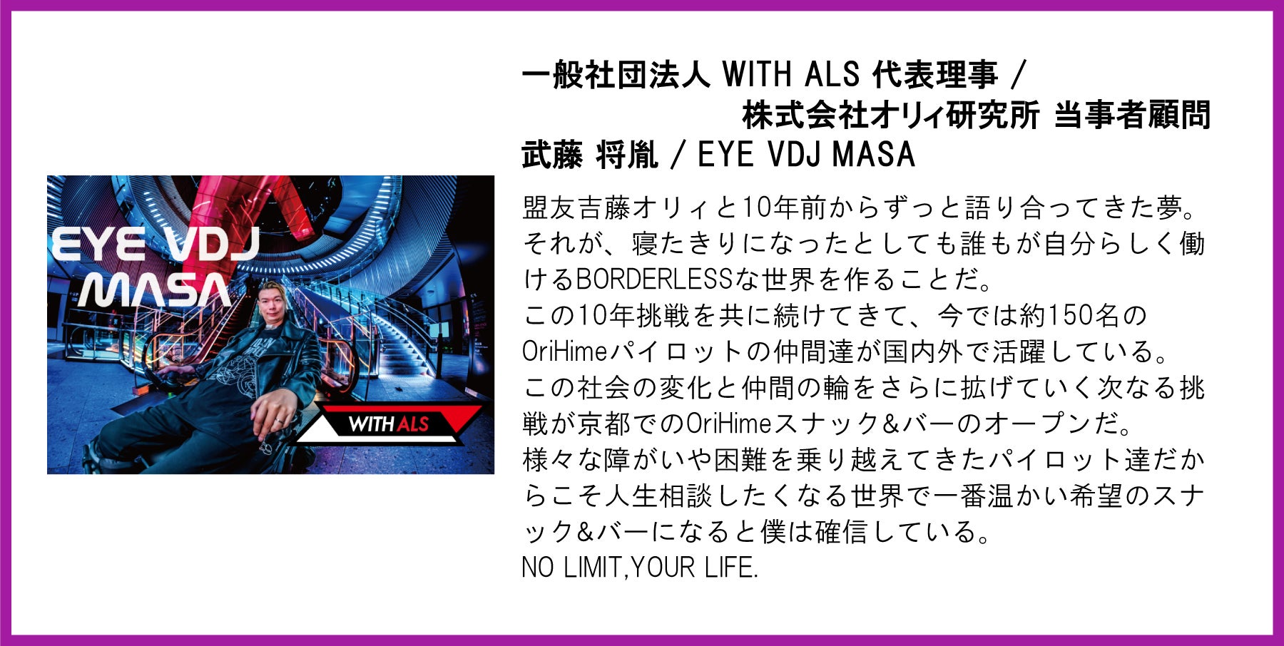一般社団法人 WITH ALS 代表理事／株式会社オリィ研究所 当事者顧問 武藤将胤（EYE VDJ MASA）氏の写真と応援メッセージ。左側には青と赤のライトが印象的な空間で車椅子に座る武藤氏の写真（「EYE VDJ MASA」「WITH ALS」のロゴ入り）。  【メッセージ本文】  盟友吉藤オリィと10年前からずっと語り合ってきた夢。それが、寝たきりになったとしても誰もが自分らしく働けるBORDERLESSな世界を作ることだ。この10年挑戦を共に続けてきて、今では約150名のOriHimeパイロットの仲間達が国内外で活躍している。この社会の変化と仲間の輪をさらに拡げていく次なる挑戦が京都でのOriHimeスナック＆バーのオープンだ。様々な障がいや困難を乗り越えてきたパイロット達だからこそ人生相談したくなる世界で一番温かい希望のスナック＆バーになると僕は確信している。NO LIMIT,YOUR LIFE.