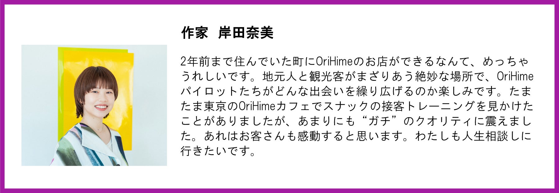 作家 岸田奈美氏の写真と応援メッセージ。左側には黄色い背景の前で笑顔を見せる岸田氏の写真。  【メッセージ本文】  作家 岸田奈美  2年前まで住んでいた町にOriHimeのお店ができるなんて、めっちゃうれしいです。地元人と観光客がまざりあう絶妙な場所で、OriHimeパイロットたちがどんな出会いを繰り広げるのか楽しみです。たまたま東京のOriHimeカフェでスナックの接客トレーニングを見かけたことがありましたが、あまりにも“ガチ”のクオリティに震えました。あれはお客さんも感動すると思います。わたしも人生相談しに行きたいです。