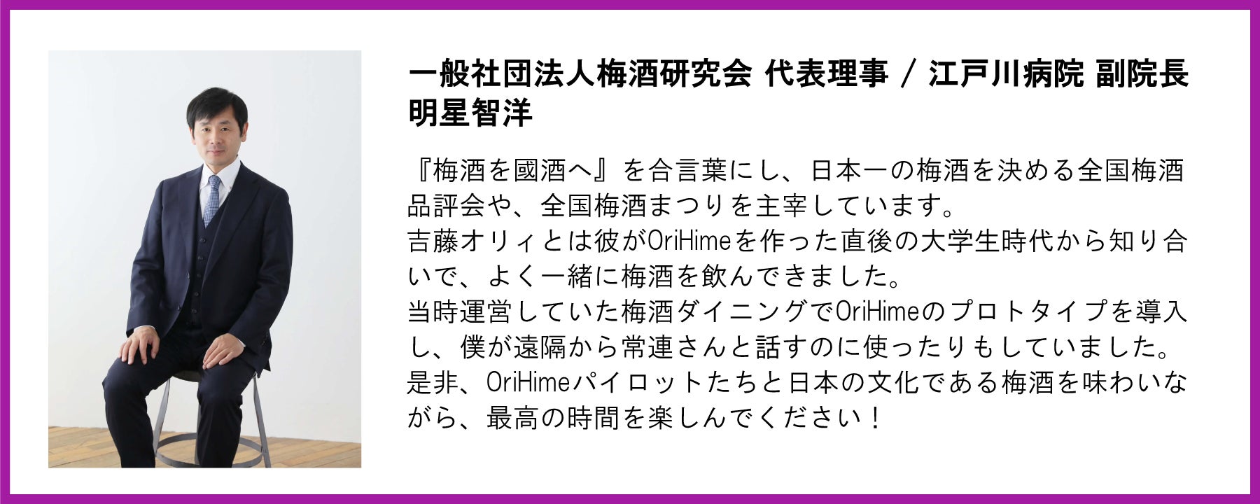 一般社団法人梅酒研究会代表理事で江戸川病院副院長の明星智洋氏からの応援メッセージ画像。左側に明星氏の全身写真、右側に以下のテキストが掲載されている。【メッセージ本文】 一般社団法人梅酒研究会 代表理事 / 江戸川病院 副院長 明星智洋   『梅酒を國酒へ』を合言葉にし、日本一の梅酒を決める全国梅酒品評会や、全国梅酒まつりを主宰しています。 吉藤オリィとは彼がOriHimeを作った直後の大学生時代から知り合いで、よく一緒に梅酒を飲んできました。 当時運営していた梅酒ダイニングでOriHimeのプロトタイプを導入し、僕が遠隔から常連さんと話すのに使ったりもしていました。 是非、OriHimeパイロットたちと日本の文化である梅酒を味わいながら、最高の時間を楽しんでください！  